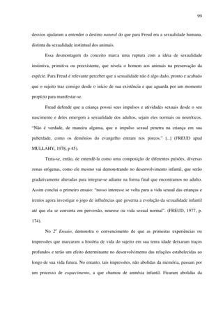 99
desvios ajudaram a entender o destino natural do que para Freud era a sexualidade humana,
distinta da sexualidade instintual dos animais.
Essa desmontagem do conceito marca uma ruptura com a idéia de sexualidade
instintiva, primitiva ou preexistente, que nivela o homem aos animais na preservação da
espécie. Para Freud é relevante perceber que a sexualidade não é algo dado, pronto e acabado
que o sujeito traz consigo desde o início de sua existência e que aguarda por um momento
propício para manifestar-se.
Freud defende que a criança possui seus impulsos e atividades sexuais desde o seu
nascimento e deles emergem a sexualidade dos adultos, sejam eles normais ou neuróticos.
“Não é verdade, de maneira alguma, que o impulso sexual penetra na criança em sua
puberdade, como os demônios do evangelho entram nos porcos.” [...] (FREUD apud
MULLAHY, 1978, p 45).
Trata-se, então, de entendê-la como uma composição de diferentes pulsões, diversas
zonas erógenas, como ele mesmo vai demonstrando no desenvolvimento infantil, que serão
gradativamente alteradas para integrar-se adiante na forma final que encontramos no adulto.
Assim conclui o primeiro ensaio: “nosso interesse se volta para a vida sexual das crianças e
iremos agora investigar o jogo de influências que governa a evolução da sexualidade infantil
até que ela se converta em perversão, neurose ou vida sexual normal”. (FREUD, 1977, p.
174).
No 2o
Ensaio, demonstra o convencimento de que as primeiras experiências ou
impressões que marcaram a história de vida do sujeito em sua tenra idade deixaram traços
profundos e terão um efeito determinante no desenvolvimento das relações estabelecidas ao
longo de sua vida futura. No entanto, tais impressões, não abolidas da memória, passam por
um processo de esquecimento, a que chamou de amnésia infantil. Ficaram abolidas da
 