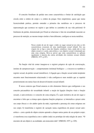 101
O conceito freudiano de pulsão tem como característica o limiar de satisfação que
circula entre a ordem do corpo e a ordem da psique. Este empréstimo, quase que numa
licenciosidade poética, permite entender a primeira das metáforas ou o processo de
representação que acontece no sujeito e que define os caminhos de sua vida pulsional. O
fenômeno da pulsão, demonstrado por Freud ao relacionar o fato da sexualidade nascente ao
processo de nutrição, ao mesmo tempo similar e bem diferente, configura-se nesta metáfora.
Nosso estudo do ato de sugar o dedo ou sugar sensual já nos deu as três
características essenciais de uma manifestação sexual infantil. Em sua
origem ela se liga a uma das funções somáticas vitais, ainda não se tem
objeto sexual e é, assim, auto-erótica; e seu objetivo sexual é dominado por
uma zona erógena. Deve-se prever que estas características se aplicam
igualmente à maioria das outras atividades dos instintos sexuais infantis
(FREUD, 1977, p.187).
Na função vital de comer inaugura-se o registro psíquico de ação de conversação,
instinto de autopreservação – comportamento instintual biológico –, e inscreve-se também o
registro sexual, da pulsão sexual (metafísico). A ligação que a função sexual ainda incipiente
encontra num funcionamento relacionado à vida configura-se num modelo que se repetirá
posteriormente em outras fases do desenvolvimento sexual infantil.
É nesse contexto que Freud enuncia os três elementos básicos que configuram o seu
conceito psicanalítico de sexualidade infantil: a noção de ligação (funções vitais e função
sexual), o auto-erotismo e o conceito de zona erógena. É a ação instintiva do ato de sugar e
encontrar o leite que a criança opera algumas funções psíquicas: a) internaliza o prazer entre
seu corpo (boca) e o do adulto (peito da mãe), registrando a presença de zonas erógenas em
seu corpo; b) transforma o registro de saciação numa experiência de prazer sexual auto-
erótico – com a perda do objeto externo aprende a chupar outras partes de seu próprio corpo;
c) transforma essa experiência com o adulto (mãe) no protótipo de toda relação de amor. “O
encontro de um objeto é, na realidade, um reencontro dele” (FREUD, 1977, p. 229).
 