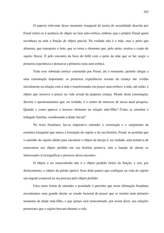 103
O aspecto relevante desse momento inaugural da teoria da sexualidade descrita por
Freud refere-se à ausência de objeto na fase auto-erótica, embora seja o próprio Freud quem
reconheça na mãe a função de objeto parcial. Na verdade não é a mãe, mas o peito que
alimenta, que transporta o leite, que se torna o elemento que, pelo atrito, erotiza o corpo do
sujeito (boca). É pelo encontro da boca do bebê com o peito da mãe que se faz surgir a
primeira experiência e demarcar a primeira zona auto-erótica.
Todo esse substrato teórico construído por Freud, até o momento, permite chegar a
uma constatação importante: as primeiras experiências sexuais da criança são vividas
inicialmente na relação com a mãe e transformadas em prazer auto-erótico; a mãe, até então, é
objeto que inscreve o prazer na vida sexual da pequena criança. Diante desta constatação,
decorre o questionamento que, na verdade, é o centro de interesse de nossa atual pesquisa.
Quando e como aparece o terceiro elemento na relação mãe-filho? Como se constitui o
triângulo familiar, reordenando a díade inicial?
No texto freudiano, faz-se imperativo entender a construção e o surgimento da
estrutura triangular que marca a formação do sujeito e de sua história. Freud, ao postular que
o caminho do sujeito adulto para encontrar o objeto de desejo é, na verdade, uma tentativa de
reencontrar um objeto perdido em sua história primeva, tem a função de alertar os
interessados à (re)significar o processo desse encontro.
O objeto a ser reencontrado não é o objeto perdido (leite) da função, e sim, por
deslocamento, o objeto da pulsão (peito). Esse dado parece que configura na vida do sujeito
um engodo essencial na sua procura pelo objeto perdido.
Uma outra forma de entender o postulado é perceber que nesta afirmação freudiana
encontramos uma grande alusão ao estado fusional de prazer que se institui num primeiro
momento da díade mãe-filho, e que jamais será reencontrado, por assim dizer, nas relações
posteriores que o sujeito buscará durante a vida.
 