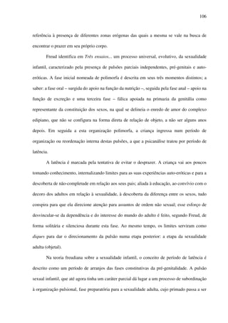 106
referência à presença de diferentes zonas erógenas das quais a mesma se vale na busca de
encontrar o prazer em seu próprio corpo.
Freud identifica em Três ensaios... um processo universal, evolutivo, da sexualidade
infantil, caracterizado pela presença de pulsões parciais independentes, pré-genitais e auto-
eróticas. A fase inicial nomeada de polimorfa é descrita em seus três momentos distintos; a
saber: a fase oral – surgida do apoio na função da nutrição –, seguida pela fase anal – apoio na
função de excreção e uma terceira fase – fálica apoiada na primazia da genitália como
representante da constituição dos sexos, na qual se delineia o enredo de amor do complexo
edipiano, que não se configura na forma direta de relação de objeto, a não ser alguns anos
depois. Em seguida a esta organização polimorfa, a criança ingressa num período de
organização ou reordenação interna destas pulsões, a que a psicanálise tratou por período de
latência.
A latência é marcada pela tentativa de evitar o desprazer. A criança vai aos poucos
tomando conhecimento, internalizando limites para as suas experiências auto-eróticas e para a
descoberta de não-completude em relação aos seus pais; aliada à educação, ao convívio com o
decoro dos adultos em relação à sexualidade, à descoberta da diferença entre os sexos, tudo
conspira para que ela direcione atenção para assuntos de ordem não sexual; esse esforço de
desvincular-se da dependência e do interesse do mundo do adulto é feito, segundo Freud, de
forma solitária e silenciosa durante esta fase. Ao mesmo tempo, os limites serviram como
diques para dar o direcionamento da pulsão numa etapa posterior: a etapa da sexualidade
adulta (objetal).
Na teoria freudiana sobre a sexualidade infantil, o conceito de período de latência é
descrito como um período de arranjos das fases constitutivas da pré-genitalidade. A pulsão
sexual infantil, que até agora tinha um caráter parcial dá lugar a um processo de subordinação
à organização pulsional, fase preparatória para a sexualidade adulta, cujo primado passa a ser
 