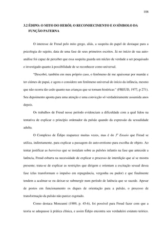 108
3.2 ÉDIPO: O MITO DO HERÓI; O RECONHECIMENTO E O SÍMBOLO DA
FUNÇÃO PATERNA
O interesse de Freud pelo mito grego, aliás, a suspeita do papel de destaque para a
psicologia do sujeito, data de uma fase de seus primeiros escritos. Já no início de sua auto-
análise foi capaz de perceber que essa suspeita guarda um núcleo de verdade a ser pesquisado
e investigado quanto à possibilidade de se reconhecer como universal.
“Descobri, também em meu próprio caso, o fenômeno de me apaixonar por mamãe e
ter ciúmes de papai, e agora o considero um fenômeno universal do início da infância, mesmo
que não ocorra tão cedo quanto nas crianças que se tornam histéricas” (FREUD, 1977, p 271).
Seu depoimento aponta para uma atenção e uma convicção só verdadeiramente assumida anos
depois.
Os trabalhos de Freud nesse período evidenciam a dificuldade com a qual lidou na
tentativa de explicar o princípio ordenador da pulsão quando da expressão da sexualidade
adulta.
O Complexo de Édipo reaparece muitas vezes, mas é do 3o
Ensaio que Freud se
utiliza, indiretamente, para explicar a passagem do auto-erotismo para escolha de objeto. Ao
tentar justificar as barreiras que se instalam sobre as pulsões infantis na fase que antecede a
latência, Freud esbarra na necessidade de explicar o processo de interdição que aí se mostra
presente; trata-se de explicar as restrições que dirigem e orientam a excitação sexual dessa
fase (elas transformam o impulso em repugnância, vergonha ou pudor) e que finalmente
tendem a acalmar-se ou deixar-se submergir num período de latência que se sucede. Apesar
de postos em funcionamento os diques de orientação para a pulsão, o processo de
transformação da pulsão não parece esgotado.
Como destaca Monzanni (1989, p. 45-6), foi possível para Freud fazer com que a
teoria se adequasse à prática clínica, e assim Édipo encontra seu verdadeiro estatuto teórico.
 