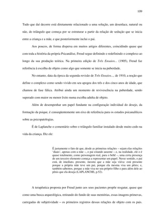 109
Tudo que daí decorre está diretamente relacionado a uma solução, um desenlace, natural ou
não, do triângulo que começa por se estruturar a partir da relação de sedução que se inicia
entre a criança e a mãe, e que posteriormente inclui o pai.
Aos poucos, de forma dispersa em muitos artigos diferentes, coincidindo quase que
com toda a história da própria Psicanálise, Freud segue definindo e redefinindo o complexo ao
longo da sua produção teórica. Na primeira edição de Três Ensaios... (1905), Freud faz
referência à escolha de objeto como algo que somente se inicia na puberdade.
No entanto, data da época da segunda revisão de Três Ensaios..., de 1910, a noção que
define o complexo como sendo vivido em seu apogeu dos três e dos cinco anos de idade, que
chamou de fase fálica. Atribui ainda um momento de revivescência na puberdade, sendo
superado com maior ou menor êxito numa escolha adulta de objeto.
Além de desempenhar um papel fundante na configuração individual do desejo, da
formação da psique, é conseqüentemente um eixo de referência para os estudos psicanalíticos
sobre as psicopatologias.
É de Laplanche o comentário sobre o triângulo familiar instalado desde muito cedo na
vida da criança. Diz ele:
É justamente o fato de que, desde as primeiras relações – sejam elas relações
‘duais’, apenas com a mãe –, o pai estando ausente – e, na realidade, ele o é
quase totalmente, como personagem real, para o bebê –, uma certa presença
de um terceiro elemento começa a representar um papel. Nesse sentido, o pai
está, de imediato, presente, mesmo que a mãe seja viúva: está presente
porque a própria mãe teve um pai, porque ela mesma visa um pênis; e,
também sabemos, porque a mãe visa no seu próprio filho e para além dele ao
pênis que ela deseja (LAPLANCHE, p.52).
A terapêutica proposta por Freud junto aos seus pacientes propõe resgatar, quase que
como uma busca arqueológica, retirando do fundo de suas memórias, essas imagens primevas,
carregadas de subjetividade – os primeiros registros dessas relações de objeto com os pais.
 