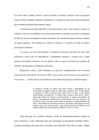 110
Um misto entre cuidado, ternura e prazer constitui a primeira vivência sexual da pequena
criança. Prazer, realidade e fantasia confundem-se e instalam-se como uma fonte de referência
para o mundo pulsional deste pequeno sujeito.
A fantasia envolvendo mãe/filho e de forma indireta o pai, como assinala o trecho em
evidência, torna-se, na realidade, um acontecimento difuso, estrutural, necessário à introdução
do filho no universo desejante do enredo da família. Este enredo não parece limitar-se apenas
às figuras parentais, mas também aos objetos de desejos e à história de cada um desses
personagens familiares.
A criança, em suas necessidades e carências essenciais, necessita do outro para
satisfazê-la. Nesse jogo de dependência e atendimento encontra a criança com a dupla
parental. Esta dupla constitui-se em seus pilares, sobre os quais se constrói seus registros de
memória, de linguagem, de fantasias, de desejos.
Busquemos, então, a letra freudiana, ao descrever cuidadosamente este momento
estruturante da vida infantil. No texto de 1909 – Cinco Lições de Psicanálise, texto posterior a
Três ensaios... –, Freud retorna com detalhes ao que chamou de primeira escolha de objeto:
A primitiva escolha de objeto feita pela criança e dependente de sua
necessidade de amparo exige-nos ainda toda a atenção. Essa escolha dirige-
se primeiro a todas as pessoas que lidam com a criança e logo depois
especialmente aos genitores. A relação entre criança e pais não é, como a
observação direta do menino e posteriormente o exame psicanalítico do
adulto concordemente demonstram, absolutamente livre de elementos de
excitação sexual. A criança toma ambos os genitores, e particularmente um
deles, como objeto de seus desejos eróticos. Em geral o incitamento vem dos
próprios pais, cuja ternura possui o mais nítido caráter de atividade sexual,
embora inibido em suas finalidades (FREUD, 1977, p. 43-44).
Uma descrição do complexo edipiano, citada ou despretensiosamente tratada em
textos anteriores, é aqui explicitada para dar sustentação ao pensamento freudiano sobre a
estrutura psicológica pela qual todo ser humano está submetido. Para além do mito, o Édipo
 