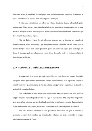 111
freudiano serve de metáfora, de amálgama para o alinhamento na ordem do desejo que se
inicia numa tensão de escolha entre dois objetos – mãe e pai.
A mãe, que inicialmente se coloca na relação imediata, direta, referendada pelos
cuidados do filho, recebe, com natural retribuição de seus afagos, uma resposta de ternura.
Falar de desejo é falar de uma relação de desejo que antecede qualquer outro sentimento que
lhe sobrepõe à escolha de objeto.
Falar de Édipo é falar de pai, elemento terceiro que se interpõe ao modelo de
amor/ternura ou ainda amor/desejo que inaugura o romance familiar. O pai, quase que ao
mesmo tempo e ainda num tempo posterior, ganha um status de objeto para a criança, um
lugar de destaque pelo reconhecimento como objeto do adulto (mãe) e, portanto, objeto de
interdito, de proibição.
3.3 A METÁFORA E O TRIÂNGULO DESIDERATIVO
A importância de resgatar o complexo de Édipo na centralidade da história do sujeito
desejante para o pensamento freudiano foi sempre o nosso intuito. Não é possível chegar ao
sentido simbólico e determinante da função paterna sem percorrer o significado psicanalítico
atribuído à tragédia edipiana.
Falar de Édipo é falar de desejo e de subjetividade. O apoio buscado no mito justifica-
se pelo percurso efetivado por Édipo em sua saga de individuação. O esforço feito no paralelo
com a metáfora edipiana tem por finalidade explicitar o fenômeno essencial da constituição
dos seres humanos, sua ordenação psíquica a partir dos modelos de organização parental.
Para uma melhor compreensão dos postulados freudianos de que o humano se
estrutura a partir deste modelo de organização, voltemos ao mito, seguindo o próprio
movimento de pensar de Freud.
 