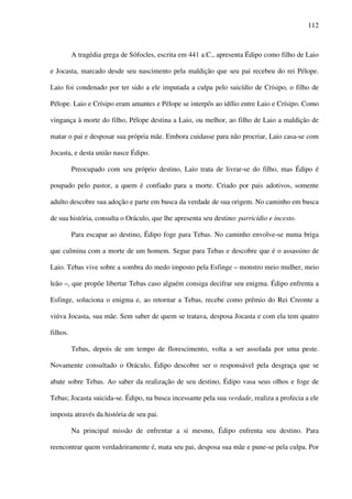 112
A tragédia grega de Sófocles, escrita em 441 a.C., apresenta Édipo como filho de Laio
e Jocasta, marcado desde seu nascimento pela maldição que seu pai recebeu do rei Pélope.
Laio foi condenado por ter sido a ele imputada a culpa pelo suicídio de Crísipo, o filho de
Pélope. Laio e Crísipo eram amantes e Pélope se interpôs ao idílio entre Laio e Crísipo. Como
vingança à morte do filho, Pélope destina a Laio, ou melhor, ao filho de Laio a maldição de
matar o pai e desposar sua própria mãe. Embora cuidasse para não procriar, Laio casa-se com
Jocasta, e desta união nasce Édipo.
Preocupado com seu próprio destino, Laio trata de livrar-se do filho, mas Édipo é
poupado pelo pastor, a quem é confiado para a morte. Criado por pais adotivos, somente
adulto descobre sua adoção e parte em busca da verdade de sua origem. No caminho em busca
de sua história, consulta o Oráculo, que lhe apresenta seu destino: parricídio e incesto.
Para escapar ao destino, Édipo foge para Tebas. No caminho envolve-se numa briga
que culmina com a morte de um homem. Segue para Tebas e descobre que é o assassino de
Laio. Tebas vive sobre a sombra do medo imposto pela Esfinge – monstro meio mulher, meio
leão –, que propõe libertar Tebas caso alguém consiga decifrar seu enigma. Édipo enfrenta a
Esfinge, soluciona o enigma e, ao retornar a Tebas, recebe como prêmio do Rei Creonte a
viúva Jocasta, sua mãe. Sem saber de quem se tratava, desposa Jocasta e com ela tem quatro
filhos.
Tebas, depois de um tempo de florescimento, volta a ser assolada por uma peste.
Novamente consultado o Oráculo, Édipo descobre ser o responsável pela desgraça que se
abate sobre Tebas. Ao saber da realização de seu destino, Édipo vasa seus olhos e foge de
Tebas; Jocasta suicida-se. Édipo, na busca incessante pela sua verdade, realiza a profecia a ele
imposta através da história de seu pai.
Na principal missão de enfrentar a si mesmo, Édipo enfrenta seu destino. Para
reencontrar quem verdadeiramente é, mata seu pai, desposa sua mãe e pune-se pela culpa. Por
 
