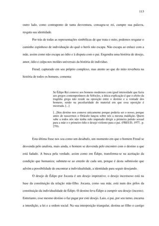 113
outro lado, como contraponto de tanta desventura, consagra-se rei, cumpre sua palavra,
resgata sua identidade.
Por trás de todas as representações simbólicas de que trata o mito, podemos resgatar o
caminho espinhoso de individuação do qual o herói não escapa. Não escapa ao enlace com a
mãe, assim como não escapa ao ódio e à disputa com o pai. Engendra uma história de desejo,
amor, ódio e culpa nos moldes universais da história do indivíduo.
Freud, capturado em seu próprio complexo, mas atento ao que do mito reverbera na
história de todos os homens, comenta:
Se Édipo Rei comove aos homens modernos com igual intensidade que fazia
aos gregos contemporâneos de Sófocles, a única explicação é que o efeito da
tragédia grega não reside na oposição entre o destino e a vontade dos
homens, senão na peculiaridade do material em que essa oposição é
mostrada. [...]
[...]Seu destino nos comove unicamente porque poderia ser o nosso, porque
antes de nascermos o Oráculo lançou sobre nós a mesma maldição. Quem
sabe a todos nós não tenha sido imputado dirigir a primeira pulsão sexual
para a mãe e o primeiro ódio e desejo violento para o pai. (FREUD, 1977, p.
270).
Esta última frase nos soa como um desabafo, um momento em que o homem Freud se
desvenda pelo analista, mais ainda, o homem se desvenda pelo encontro com o destino a que
está fadado. A busca pela verdade, assim como em Édipo, transforma-se na aceitação da
condição que humaniza; submete-se ao enredo de cada um, porque é desta submissão que
advém a possibilidade de encontrar a individualidade, a identidade para seguir desejando.
O desejo de Édipo por Jocasta é um desejo imperativo; o desejo incestuoso está na
base da constituição da relação mãe-filho. Jocasta, como sua mãe, está num dos pólos da
constituição da individualidade de Édipo. O destino leva Édipo a cumprir seu desejo (incesto).
Entretanto, esse mesmo destino o faz pagar por este desejo. Laio, o pai, por seu turno, encarna
a interdição, a lei e a ordem social. Na sua interposição triangular, destina ao filho o castigo
 