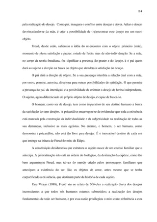 114
pela realização do desejo. Como pai, inaugura o conflito entre desejar e dever. Adiar o desejo
desvinculando-se da mãe, é criar a possibilidade de (re)encontrar esse desejo em um outro
objeto.
Freud, desde cedo, salientou a idéia do re-encontro com o objeto primeiro (mãe),
momento de plena satisfação e prazer; estado de fusão, mas de não-individuação. Se a mãe,
no corpo da teoria freudiana, fez significar a presença do prazer e do desejo, é o pai quem
dará ao sujeito a direção na busca do objeto que atenderá à satisfação do desejo.
O pai dará a direção de objeto. Se a sua presença interdita a relação dual com a mãe,
por outro, permite, autoriza, direciona para outras possibilidades de satisfação. O que permite
a presença do pai, da interdição, é a possibilidade de orientar o desejo de forma independente.
O sujeito, agora diferenciado do próprio objeto de desejo, é capaz de buscá-lo.
O homem, como ser de desejo, tem como imperativo de seu destino humano a busca
da satisfação de seus desejos. A psicanálise encarregou-se de evidenciar que toda a existência
está marcada pela construção da individualidade e da subjetividade na realização de todas as
sua demandas, inclusive as mais egoístas. No entanto, o homem, o ser humano, como
demonstra a psicanálise, não está tão livre para desejar. É o inexorável destino de cada um
que emerge na leitura de Freud do mito de Édipo.
A constituição desiderativa que estrutura o sujeito nasce de um enredo familiar que o
antecipa. A predestinação não está na ordem do biológico, da destinação da espécie, como tão
bem argumentou Freud, mas talvez do enredo criado pelos personagens familiares que
antecipam a existência do ser. São os objetos de amor, antes mesmo que se tenha
corporificado a existência, que destinam parte da história de cada sujeito.
Para Mezan (1988), Freud viu no relato de Sófocles a realização direta dos desejos
inconscientes a que todos nós humanos estamos submetidos; a realização dos desejos
fundamentais de todo ser humano, e por essa razão privilegiou o mito como referência a esta
 