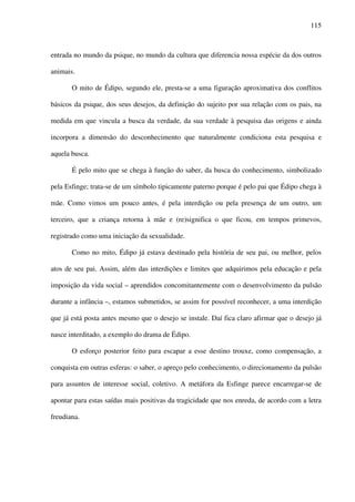 115
entrada no mundo da psique, no mundo da cultura que diferencia nossa espécie da dos outros
animais.
O mito de Édipo, segundo ele, presta-se a uma figuração aproximativa dos conflitos
básicos da psique, dos seus desejos, da definição do sujeito por sua relação com os pais, na
medida em que vincula a busca da verdade, da sua verdade à pesquisa das origens e ainda
incorpora a dimensão do desconhecimento que naturalmente condiciona esta pesquisa e
aquela busca.
É pelo mito que se chega à função do saber, da busca do conhecimento, simbolizado
pela Esfinge; trata-se de um símbolo tipicamente paterno porque é pelo pai que Édipo chega à
mãe. Como vimos um pouco antes, é pela interdição ou pela presença de um outro, um
terceiro, que a criança retorna à mãe e (re)significa o que ficou, em tempos primevos,
registrado como uma iniciação da sexualidade.
Como no mito, Édipo já estava destinado pela história de seu pai, ou melhor, pelos
atos de seu pai. Assim, além das interdições e limites que adquirimos pela educação e pela
imposição da vida social – aprendidos concomitantemente com o desenvolvimento da pulsão
durante a infância –, estamos submetidos, se assim for possível reconhecer, a uma interdição
que já está posta antes mesmo que o desejo se instale. Daí fica claro afirmar que o desejo já
nasce interditado, a exemplo do drama de Édipo.
O esforço posterior feito para escapar a esse destino trouxe, como compensação, a
conquista em outras esferas: o saber, o apreço pelo conhecimento, o direcionamento da pulsão
para assuntos de interesse social, coletivo. A metáfora da Esfinge parece encarregar-se de
apontar para estas saídas mais positivas da tragicidade que nos enreda, de acordo com a letra
freudiana.
 