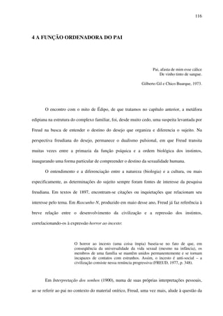116
4 A FUNÇÃO ORDENADORA DO PAI
Pai, afasta de mim esse cálice
De vinho tinto de sangue.
Gilberto Gil e Chico Buarque, 1973.
O encontro com o mito de Édipo, de que tratamos no capítulo anterior, a metáfora
edipiana na estrutura do complexo familiar, foi, desde muito cedo, uma suspeita levantada por
Freud na busca de entender o destino do desejo que organiza e diferencia o sujeito. Na
perspectiva freudiana do desejo, permanece o dualismo pulsional, em que Freud transita
muitas vezes entre a primazia da função psíquica e a ordem biológica dos instintos,
inaugurando uma forma particular de compreender o destino da sexualidade humana.
O entendimento e a diferenciação entre a natureza (biologia) e a cultura, ou mais
especificamente, as determinações do sujeito sempre foram fontes de interesse da pesquisa
freudiana. Em textos de 1897, encontram-se citações ou inquietações que relacionam seu
interesse pelo tema. Em Rascunho N, produzido em maio desse ano, Freud já faz referência à
breve relação entre o desenvolvimento da civilização e a repressão dos instintos,
correlacionando-os à expressão horror ao incesto:
O horror ao incesto (uma coisa ímpia) baseia-se no fato de que, em
conseqüência da universalidade da vida sexual (mesmo na infância), os
membros de uma família se mantêm unidos permanentemente e se tornam
incapazes de contatos com estranhos. Assim, o incesto é anti-social – a
civilização consiste nessa renúncia progressiva (FREUD, 1977, p. 348).
Em Interpretação dos sonhos (1900), numa de suas próprias interpretações pessoais,
ao se referir ao pai no contexto do material onírico, Freud, uma vez mais, alude à questão da
 