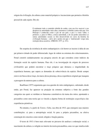 117
origem da civilização, da cultura como material psíquico e inconsciente que permeia a história
pessoal de cada sujeito. Diz ele:
E realmente todo o conteúdo rebelde do sonho, com sua lèse majesté e seu
desprezo às autoridades mais altas, remontava à rebelião contra meu pai. Um
Príncipe é conhecido como o pai de seu país; o pai é o mais velho, o
primeiro, e, para os filhos, a única autoridade, e do seu poder autocrático as
outras autoridades sociais se têm desenvolvido no curso da história da
civilização humana – salvo até o ponto em que o ‘matriarcado’ exige uma
restrição dessa assertiva (FREUD, 1977, p. 231).
Da suspeita da existência de mitos endopsíquicos e do horror ao incesto à idéia de um
pai primevo dotado de poder diferenciado, lugar de ordem na estrutura dos relacionamentos,
Freud constrói cuidadosamente sua pesquisa através do que considera como indícios da
formação social da espécie humana. Para ele, é na investigação da origem do processo
civilizatório que poderá encontrar o traço psíquico que demarca a singularidade da
experiência humana, que supera as demandas de sobrevivência da espécie. Desde sempre
esteve em busca desse traço, da marca dessa presença, dessa experiência original que inaugura
a passagem da natureza para a cultura.
Kauffman (1977) argumenta que essa questão do mito endopsíquico, salientado, desde
então, por Freud, faz aparecer na projeção da estrutura subjetiva a fonte das grandes
categorias nas quais se moldam os fantasmas constitutivos da trama dos mitos, apontando a
psicanálise como uma teoria que se vincula a alguma forma de restituição arqueológica das
experiências primitivas.
No entanto, é a partir de Totem e Tabu, sua obra de 1913, que emergem suas maiores
contribuições: a) para a antropologia social; b) para a própria psicanálise, na efetiva
construção de conceitos como moral, religião e função paterna.
O texto de 1913 é bem mais relevante no percurso de analisar a ordenação social, o
nascimento da cultura e a religião no interior da teoria psicanalítica, uma vez que sinaliza todo
 