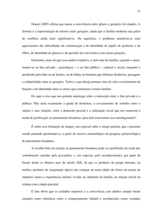 11
Donati (2003) afirma que nunca a convivência entre gênero e gerações foi simples. A
história é a representação de tensões entre gerações, ainda que a família moderna seja palco
de conflitos ainda mais significativos. Na superfície, o problema manifesta-se num
agravamento das dificuldades de comunicação e de identidade de papéis de genitores e de
filhos, de identidade de gêneros e de questões de convivência com outras gerações.
Entretanto, mais do que essa análise empírica, o mal-estar da família, segundo o autor,
remete-se ao fato privado – psicológico – e ao fato público – cultural e social, enquanto é
produzido pela falta ou de limites, ou de falhas na fronteira que definam distâncias, passagens
e solidariedade entre as gerações. Talvez o que deseja pontuar trate do sério esvaziamento de
funções e de identidade entre os atores que constituem a trama familiar.
Eis aqui o eixo que nos permite interrogar sobre a interseção entre o fato privado e o
público. Não seria exatamente a queda de fronteiras, o esvaziamento de sentidos entre o
sujeito e suas relações, entre a dimensão pessoal e a ordenação social que nos remeteria à
moda de justificação, ao pensamento freudiano, para nele reencontrar esse entrelaçamento?
É sobre essa formação de imagos, em especial sobre a imago paterna, que o presente
estudo pretende aprofundar-se, a partir do recurso metodológico da pesquisa epistemológica
do pensamento freudiano.
A escolha feita em relação ao pensamento freudiano pode ser justificada em razão das
contribuições trazidas pela psicanálise e, em especial, pelo reconhecimento, por parte de
Freud, desde os últimos anos do século XIX, de que os produtos da psique humana, ou
melhor, produtos da imaginação típicos das crianças de tenra idade são frutos da tensão de
impulsos inatos e experiências infantis vividas no ambiente da família, na relação inicial da
criança com a dupla parental.
É fato óbvio que os cuidados maternos e a convivência com adultos sempre foram
tomados como referência sobre o comportamento infantil e reconhecidos como verdades
 