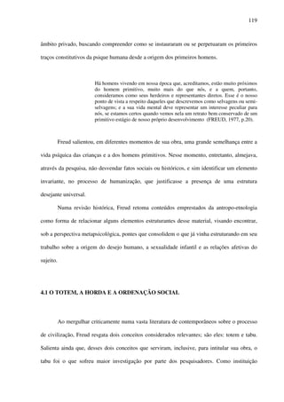 119
âmbito privado, buscando compreender como se instauraram ou se perpetuaram os primeiros
traços constitutivos da psique humana desde a origem dos primeiros homens.
Há homens vivendo em nossa época que, acreditamos, estão muito próximos
do homem primitivo, muito mais do que nós, e a quem, portanto,
consideramos como seus herdeiros e representantes diretos. Esse é o nosso
ponto de vista a respeito daqueles que descrevemos como selvagens ou semi-
selvagens; e a sua vida mental deve representar um interesse peculiar para
nós, se estamos certos quando vemos nela um retrato bem conservado de um
primitivo estágio de nosso próprio desenvolvimento (FREUD, 1977, p.20).
Freud salientou, em diferentes momentos de sua obra, uma grande semelhança entre a
vida psíquica das crianças e a dos homens primitivos. Nesse momento, entretanto, almejava,
através da pesquisa, não desvendar fatos sociais ou históricos, e sim identificar um elemento
invariante, no processo de humanização, que justificasse a presença de uma estrutura
desejante universal.
Numa revisão histórica, Freud retoma conteúdos emprestados da antropo-etnologia
como forma de relacionar alguns elementos estruturantes desse material, visando encontrar,
sob a perspectiva metapsicológica, pontes que consolidem o que já vinha estruturando em seu
trabalho sobre a origem do desejo humano, a sexualidade infantil e as relações afetivas do
sujeito.
4.1 O TOTEM, A HORDA E A ORDENAÇÃO SOCIAL
Ao mergulhar criticamente numa vasta literatura de contemporâneos sobre o processo
de civilização, Freud resgata dois conceitos considerados relevantes; são eles: totem e tabu.
Salienta ainda que, desses dois conceitos que serviram, inclusive, para intitular sua obra, o
tabu foi o que sofreu maior investigação por parte dos pesquisadores. Como instituição
 