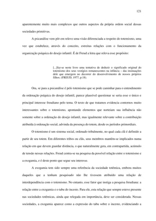 121
aparentemente muito mais complexos que outros aspectos da própria ordem social dessas
sociedades primitivas.
A psicanálise vem pôr em relevo uma visão diferenciada a respeito do totemismo, uma
vez que estabelece, através do conceito, estreitas relações com o funcionamento da
organização psíquica do desejo infantil. É de Freud a letra que releva esse propósito:
[...]faz-se neste livro uma tentativa de deduzir o significado original do
totemismo dos seus vestígios remanescentes na infância – das insinuações
dele que emergem no decorrer do desenvolvimento de nossos próprios
filhos. (FREUD, 1977, p.18).
Ora, se para a psicanálise é pelo totemismo que se pode caminhar para o entendimento
da ordenação psíquica do desejo infantil, parece plausível questionar se seria esse o único e
principal interesse freudiano pelo tema. O texto de que tratamos evidencia contornos muito
interessantes sobre o totemismo, apontando elementos que norteiam sua influência não
somente sobre a ordenação do desejo infantil, mas igualmente relevante sobre a contribuição
atribuída à ordenação social, advinda da presença do totem, desde os períodos primordiais.
O totemismo é um sistema social, ordenado tribalmente, no qual cada clã é definido a
partir de seu totem. Em diferentes tribos ou clãs, seus membros mantêm-se implicados numa
relação em que devem guardar distância, o que naturalmente gera, em contrapartida, acúmulo
de tensão nessas relações. Freud centra-se na pesquisa da possível relação entre o totemismo e
a exogamia, e é deste ponto que segue seu interesse.
A exogamia tem sido sempre uma referência da sociedade totêmica, embora muitos
daqueles que a tenham pesquisado não lhe tivessem atribuído uma relação de
interdependência com o totemismo. No entanto, esse fator que instiga a pesquisa freudiana: a
relação entre a exogamia e o tabu do incesto. Para ele, esta relação que sempre esteve presente
nas sociedades totêmicas, ainda que relegada em importância, deve ser considerada. Nessas
sociedades, a exogamia aparece como a expressão do tabu sobre o incesto, evidenciando a
 