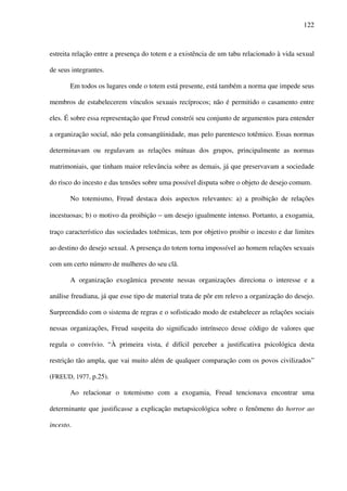 122
estreita relação entre a presença do totem e a existência de um tabu relacionado à vida sexual
de seus integrantes.
Em todos os lugares onde o totem está presente, está também a norma que impede seus
membros de estabelecerem vínculos sexuais recíprocos; não é permitido o casamento entre
eles. É sobre essa representação que Freud constrói seu conjunto de argumentos para entender
a organização social, não pela consangüinidade, mas pelo parentesco totêmico. Essas normas
determinavam ou regulavam as relações mútuas dos grupos, principalmente as normas
matrimoniais, que tinham maior relevância sobre as demais, já que preservavam a sociedade
do risco do incesto e das tensões sobre uma possível disputa sobre o objeto de desejo comum.
No totemismo, Freud destaca dois aspectos relevantes: a) a proibição de relações
incestuosas; b) o motivo da proibição − um desejo igualmente intenso. Portanto, a exogamia,
traço característico das sociedades totêmicas, tem por objetivo proibir o incesto e dar limites
ao destino do desejo sexual. A presença do totem torna impossível ao homem relações sexuais
com um certo número de mulheres do seu clã.
A organização exogâmica presente nessas organizações direciona o interesse e a
análise freudiana, já que esse tipo de material trata de pôr em relevo a organização do desejo.
Surpreendido com o sistema de regras e o sofisticado modo de estabelecer as relações sociais
nessas organizações, Freud suspeita do significado intrínseco desse código de valores que
regula o convívio. “À primeira vista, é difícil perceber a justificativa psicológica desta
restrição tão ampla, que vai muito além de qualquer comparação com os povos civilizados”
(FREUD, 1977, p.25).
Ao relacionar o totemismo com a exogamia, Freud tencionava encontrar uma
determinante que justificasse a explicação metapsicológica sobre o fenômeno do horror ao
incesto.
 