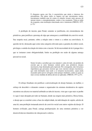 123
E chegamos agora, por fim, à característica que atraiu o interesse dos
psicanalistas. Em quase todos os lugares em que encontramos totens,
encontramos também uma lei contra as relações sexuais entre pessoas do
mesmo totem e, conseqüentemente, contra o seu casamento. Trata-se então
da exogamia, uma instituição relacionada com o totemismo (FREUD, 1977,
p. 23).
A proibição do incesto, para Freud, somente se justificaria, em circunstâncias tão
primitivas, para justificar a presença de algo que ameaçasse a estabilidade do convívio social.
Sua suspeita recai, portanto, sobre a relação entre o totem e a ordem na convivência. A
questão da lei, destacada aqui como uma categoria relevante para a garantia da ordem social,
privilegia o sentido da relação do totem com o incesto. Se há necessidade da lei é porque há o
que se instaurar como obrigatoriedade, limite ou proibição em razão de alguma ameaça
pessoal ou social.
Somos levados a acreditar que essa rejeição é, antes de tudo, um produto da
aversão que os seres humanos sentem pelos seus primitivos desejos
incestuosos, hoje dominados pela repressão. Por conseguinte, não é de pouca
importância que possamos mostrar que esses mesmos desejos incestuosos,
que estão destinados mais tarde a se tornarem inconscientes, sejam ainda
encarados pelos povos selvagens como perigos imediatos, contra os quais as
mais severas medidas de defesa devem ser aplicadas. (FREUD, 1977, p.37).
O esforço freudiano em justificar a universalização do desejo humano, ou melhor, o
esforço de descobrir o elemento comum e organizador da estrutura desiderativa do sujeito
encontrou seu alicerce no material atribuído ao tabu do incesto, visto que o que mais se proíbe
é o que é mais desejado por todo ser humano, desde sua origem mais primitiva. Dessa forma,
o desejo que se constitui como a base da subjetividade, da individuação do sujeito, advém de
uma lei, uma proibição instaurada através do convívio social com outros sujeitos de desejo. O
homem civilizado, para Freud, carrega predisposições de uma estrutura primitiva a ser
desenvolvida nos itinerários da vida pessoal e coletiva.
 