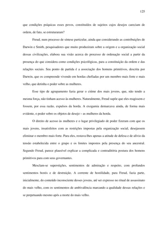 125
que condições psíquicas esses povos, constituídos de sujeitos cujos desejos careciam de
ordem, de fato, se estruturaram?
Freud, num processo de síntese particular, ainda que considerando as contribuições de
Darwin e Smith, pesquisadores que muito produziram sobre a origem e a organização social
dessas civilizações, elabora sua visão acerca do processo de ordenação social a partir da
presença do que considera como condições psicológicas, para a constituição da ordem e das
relações sociais. Seu ponto de partida é a associação dos homens primitivos, descrita por
Darwin, que os compreende vivendo em hordas chefiadas por um membro mais forte e mais
velho, que detinha o poder sobre as mulheres.
Esse tipo de agrupamento fazia gerar o ciúme dos mais jovens, que, não tendo a
mesma força, não tinham acesso às mulheres. Naturalmente, Freud supõe que eles reagissem e
fossem, por essa razão, expulsos da horda. A exogamia demarcava ainda, de forma mais
evidente, o poder sobre os objetos de desejo – as mulheres da horda.
O direito de acesso às mulheres e o lugar privilegiado de poder fizeram com que os
mais jovens, insatisfeitos com as restrições impostas pela organização social, desejassem
eliminar o membro mais forte. Para eles, restava-lhes apenas a atitude de defesa e de alívio da
tensão estabelecida entre o grupo e os limites impostos pela presença do seu ancestral.
Segundo Freud, parece plausível explicar a complicada e contraditória postura dos homens
primitivos para com seus governantes.
Mesclam-se superstições, sentimentos de admiração e respeito, com profundos
sentimentos hostis e de destruição. A corrente de hostilidade, para Freud, fazia parte,
inicialmente, do conteúdo inconsciente desses jovens, até ser expresso no ritual de assassinato
do mais velho, com os sentimentos de ambivalência marcando a qualidade dessas relações e
se perpetuando mesmo após a morte do mais velho.
 