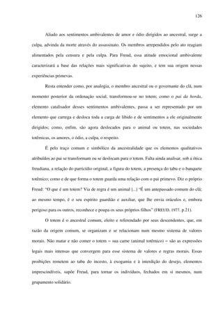126
Aliado aos sentimentos ambivalentes de amor e ódio dirigidos ao ancestral, surge a
culpa, advinda da morte através do assassinato. Os membros arrependidos pelo ato reagiam
alimentados pela censura e pela culpa. Para Freud, essa atitude emocional ambivalente
caracterizará a base das relações mais significativas do sujeito, e tem sua origem nessas
experiências primevas.
Resta entender como, por analogia, o membro ancestral ou o governante do clã, num
momento posterior da ordenação social, transformou-se no totem; como o pai da horda,
elemento catalisador desses sentimentos ambivalentes, passa a ser representado por um
elemento que carrega e desloca toda a carga de libido e de sentimentos a ele originalmente
dirigidos; como, enfim, são agora deslocados para o animal ou totem, nas sociedades
totêmicas, os amores, o ódio, a culpa, o respeito.
É pelo traço comum e simbólico da ancestralidade que os elementos qualitativos
atribuídos ao pai se transformam ou se deslocam para o totem. Falta ainda analisar, sob a ótica
freudiana, a relação do parricídio original, a figura do totem, a presença do tabu e o banquete
totêmico; como e de que forma o totem guarda uma relação com o pai primevo. Diz o próprio
Freud: “O que é um totem? Via de regra é um animal [...] “É um antepassado comum do clã;
ao mesmo tempo, é o seu espírito guardião e auxiliar, que lhe envia oráculos e, embora
perigoso para os outros, reconhece e poupa os seus próprios filhos” (FREUD, 1977. p.21).
O totem é o ancestral comum, eleito e referendado por seus descendentes, que, em
razão da origem comum, se organizam e se relacionam num mesmo sistema de valores
morais. Não matar e não comer o totem − sua carne (animal totêmico) − são as expressões
legais mais intensas que convergem para esse sistema de valores e regras morais. Essas
proibições remetem ao tabu do incesto, à exogamia e à interdição do desejo, elementos
imprescindíveis, supõe Freud, para tornar os indivíduos, fechados em si mesmos, num
grupamento solidário.
 