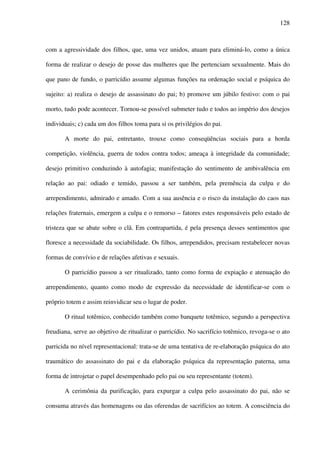 128
com a agressividade dos filhos, que, uma vez unidos, atuam para eliminá-lo, como a única
forma de realizar o desejo de posse das mulheres que lhe pertenciam sexualmente. Mais do
que pano de fundo, o parricídio assume algumas funções na ordenação social e psíquica do
sujeito: a) realiza o desejo de assassinato do pai; b) promove um júbilo festivo: com o pai
morto, tudo pode acontecer. Tornou-se possível submeter tudo e todos ao império dos desejos
individuais; c) cada um dos filhos toma para si os privilégios do pai.
A morte do pai, entretanto, trouxe como conseqüências sociais para a horda
competição, violência, guerra de todos contra todos; ameaça à integridade da comunidade;
desejo primitivo conduzindo à autofagia; manifestação do sentimento de ambivalência em
relação ao pai: odiado e temido, passou a ser também, pela premência da culpa e do
arrependimento, admirado e amado. Com a sua ausência e o risco da instalação do caos nas
relações fraternais, emergem a culpa e o remorso – fatores estes responsáveis pelo estado de
tristeza que se abate sobre o clã. Em contrapartida, é pela presença desses sentimentos que
floresce a necessidade da sociabilidade. Os filhos, arrependidos, precisam restabelecer novas
formas de convívio e de relações afetivas e sexuais.
O parricídio passou a ser ritualizado, tanto como forma de expiação e atenuação do
arrependimento, quanto como modo de expressão da necessidade de identificar-se com o
próprio totem e assim reinvidicar seu o lugar de poder.
O ritual totêmico, conhecido também como banquete totêmico, segundo a perspectiva
freudiana, serve ao objetivo de ritualizar o parricídio. No sacrifício totêmico, revoga-se o ato
parricida no nível representacional: trata-se de uma tentativa de re-elaboração psíquica do ato
traumático do assassinato do pai e da elaboração psíquica da representação paterna, uma
forma de introjetar o papel desempenhado pelo pai ou seu representante (totem).
A cerimônia da purificação, para expurgar a culpa pelo assassinato do pai, não se
consuma através das homenagens ou das oferendas de sacrifícios ao totem. A consciência do
 