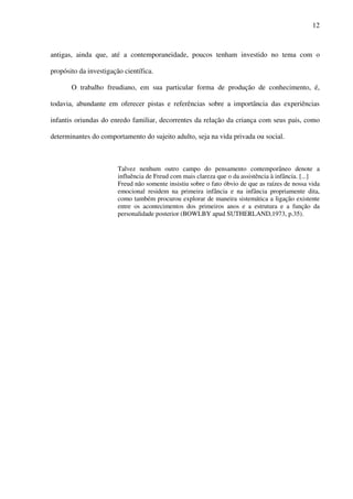 12
antigas, ainda que, até a contemporaneidade, poucos tenham investido no tema com o
propósito da investigação científica.
O trabalho freudiano, em sua particular forma de produção de conhecimento, é,
todavia, abundante em oferecer pistas e referências sobre a importância das experiências
infantis oriundas do enredo familiar, decorrentes da relação da criança com seus pais, como
determinantes do comportamento do sujeito adulto, seja na vida privada ou social.
Talvez nenhum outro campo do pensamento contemporâneo denote a
influência de Freud com mais clareza que o da assistência à infância. [...]
Freud não somente insistiu sobre o fato óbvio de que as raízes de nossa vida
emocional residem na primeira infância e na infância propriamente dita,
como também procurou explorar de maneira sistemática a ligação existente
entre os acontecimentos dos primeiros anos e a estrutura e a função da
personalidade posterior (BOWLBY apud SUTHERLAND,1973, p.35).
 