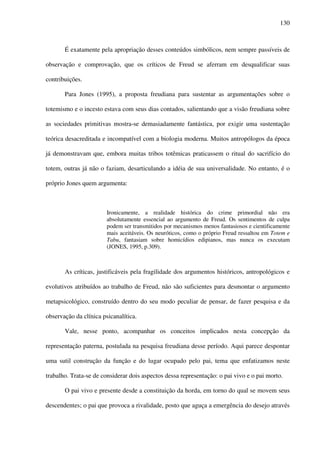 130
É exatamente pela apropriação desses conteúdos simbólicos, nem sempre passíveis de
observação e comprovação, que os críticos de Freud se aferram em desqualificar suas
contribuições.
Para Jones (1995), a proposta freudiana para sustentar as argumentações sobre o
totemismo e o incesto estava com seus dias contados, salientando que a visão freudiana sobre
as sociedades primitivas mostra-se demasiadamente fantástica, por exigir uma sustentação
teórica desacreditada e incompatível com a biologia moderna. Muitos antropólogos da época
já demonstravam que, embora muitas tribos totêmicas praticassem o ritual do sacrifício do
totem, outras já não o faziam, desarticulando a idéia de sua universalidade. No entanto, é o
próprio Jones quem argumenta:
Ironicamente, a realidade histórica do crime primordial não era
absolutamente essencial ao argumento de Freud. Os sentimentos de culpa
podem ser transmitidos por mecanismos menos fantasiosos e cientificamente
mais aceitáveis. Os neuróticos, como o próprio Freud ressaltou em Totem e
Tabu, fantasiam sobre homicídios edipianos, mas nunca os executam
(JONES, 1995, p.309).
As críticas, justificáveis pela fragilidade dos argumentos históricos, antropológicos e
evolutivos atribuídos ao trabalho de Freud, não são suficientes para desmontar o argumento
metapsicológico, construído dentro do seu modo peculiar de pensar, de fazer pesquisa e da
observação da clínica psicanalítica.
Vale, nesse ponto, acompanhar os conceitos implicados nesta concepção da
representação paterna, postulada na pesquisa freudiana desse período. Aqui parece despontar
uma sutil construção da função e do lugar ocupado pelo pai, tema que enfatizamos neste
trabalho. Trata-se de considerar dois aspectos dessa representação: o pai vivo e o pai morto.
O pai vivo e presente desde a constituição da horda, em torno do qual se movem seus
descendentes; o pai que provoca a rivalidade, posto que aguça a emergência do desejo através
 