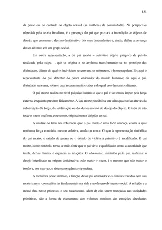 131
da posse ou do controle do objeto sexual (as mulheres da comunidade). Na perspectiva
oferecida pela teoria freudiana, é a presença do pai que provoca a interdição de objetos de
desejo, que promove o destino desiderativo dos seus descendentes e, ainda, define a pertença
desses últimos em um grupo social.
Em outra representação, a do pai morto – autêntico objeto psíquico da pulsão
recalcada pela culpa –, que se origina e se avoluma transformando-se no protótipo das
divindades, diante do qual os indivíduos se curvam, se submetem, o homenageiam. Eis aqui o
representante do pai, detentor do poder ordenador do mundo humano; eis aqui o pai,
divindade suprema, sobre o qual recaem muitos tabus e do qual provêm tantos ditames.
O pai morto realiza no nível psíquico interno o que o pai vivo tentou impor pela força
externa, enquanto presente fisicamente. A sua morte possibilita um salto qualitativo através da
substituição da força, da sublimação ou do deslocamento do desejo do objeto. O tabu de não
tocar o totem reafirma esse temor, originalmente dirigido ao pai.
A análise do tabu nos referencia que o pai morto é uma forte ameaça, contra a qual
nenhuma força contrária, mesmo coletiva, anula ou vence. Graças à representação simbólica
do pai morto, o estado de guerra ou o estado de violência primitivo é modificado. O pai
morto, como símbolo, torna-se mais forte que o pai vivo: é qualificado como a autoridade que
tutela, define limites e organiza as relações. O não-matar, instituído pelo pai, reafirma: o
desejo interditado na origem desiderativa: não matar o totem, é o mesmo que não matar o
irmão e, por sua vez, o sistema exogâmico se ordena.
A metáfora desse símbolo, a função desse pai ordenador e os limites trazidos com sua
morte trazem conseqüências fundamentais na vida e no desenvolvimento social. A religião e a
moral têm, nesse processo, o seu nascedouro. Além de elas serem trançadas nas sociedades
primitivas, são a forma de escoamento dos volumes mínimos das emoções circulantes
 