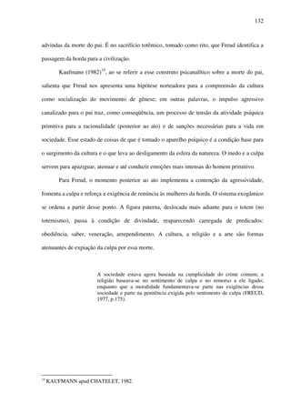 132
advindas da morte do pai. É no sacrifício totêmico, tomado como rito, que Freud identifica a
passagem da horda para a civilização.
Kaufmann (1982)19
, ao se referir a esse construto psicanalítico sobre a morte do pai,
salienta que Freud nos apresenta uma hipótese norteadora para a compreensão da cultura
como socialização do movimento de gênese; em outras palavras, o impulso agressivo
canalizado para o pai traz, como conseqüência, um processo de tensão da atividade psíquica
primitiva para a racionalidade (posterior ao ato) e de sanções necessárias para a vida em
sociedade. Esse estado de coisas de que é tomado o aparelho psíquico é a condição base para
o surgimento da cultura e o que leva ao desligamento da esfera da natureza. O medo e a culpa
servem para apaziguar, atenuar e até conduzir emoções mais intensas do homem primitivo.
Para Freud, o momento posterior ao ato implementa a contenção da agressividade,
fomenta a culpa e reforça a exigência de renúncia às mulheres da horda. O sistema exogâmico
se ordena a partir desse ponto. A figura paterna, deslocada mais adiante para o totem (no
totemismo), passa à condição de divindade, reaparecendo carregada de predicados:
obediência, saber, veneração, arrependimento. A cultura, a religião e a arte são formas
atenuantes de expiação da culpa por essa morte.
A sociedade estava agora baseada na cumplicidade do crime comum; a
religião baseava-se no sentimento de culpa e no remorso a ele ligado;
enquanto que a moralidade fundamentava-se parte nas exigências dessa
sociedade e parte na penitência exigida pelo sentimento de culpa (FREUD,
1977, p.175).
19
KAUFMANN apud CHATELET, 1982.
 