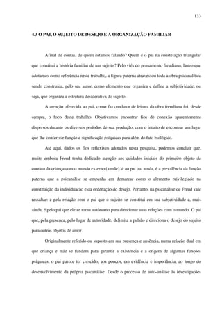 133
4.3 O PAI, O SUJEITO DE DESEJO E A ORGANIZAÇÃO FAMILIAR
Afinal de contas, de quem estamos falando? Quem é o pai na constelação triangular
que constitui a história familiar de um sujeito? Pelo viés do pensamento freudiano, lastro que
adotamos como referência neste trabalho, a figura paterna atravessou toda a obra psicanalítica
sendo construída, pelo seu autor, como elemento que organiza e define a subjetividade, ou
seja, que organiza a estrutura desiderativa do sujeito.
A atenção oferecida ao pai, como fio condutor de leitura da obra freudiana foi, desde
sempre, o foco deste trabalho. Objetivamos encontrar fios de conexão aparentemente
dispersos durante os diversos períodos de sua produção, com o intuito de encontrar um lugar
que lhe conferisse função e significação psíquicas para além do fato biológico.
Até aqui, dados os fios reflexivos adotados nesta pesquisa, podemos concluir que,
muito embora Freud tenha dedicado atenção aos cuidados iniciais do primeiro objeto de
contato da criança com o mundo externo (a mãe), é ao pai ou, ainda, é a prevalência da função
paterna que a psicanálise se empenha em demarcar como o elemento privilegiado na
constituição da individuação e da ordenação do desejo. Portanto, na psicanálise de Freud vale
ressaltar: é pela relação com o pai que o sujeito se constitui em sua subjetividade e, mais
ainda, é pelo pai que ele se torna autônomo para direcionar suas relações com o mundo. O pai
que, pela presença, pelo lugar de autoridade, delimita a pulsão e direciona o desejo do sujeito
para outros objetos de amor.
Originalmente referido ou suposto em sua presença e ausência, numa relação dual em
que criança e mãe se fundem para garantir a existência e a origem de algumas funções
psíquicas, o pai parece ter crescido, aos poucos, em evidência e importância, ao longo do
desenvolvimento da própria psicanálise. Desde o processo de auto-análise às investigações
 