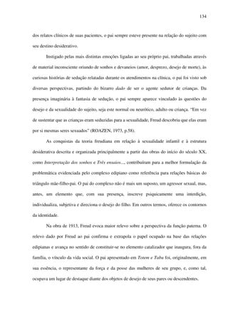 134
dos relatos clínicos de suas pacientes, o pai sempre esteve presente na relação do sujeito com
seu destino desiderativo.
Instigado pelas mais distintas emoções ligadas ao seu próprio pai, trabalhadas através
de material inconsciente oriundo de sonhos e devaneios (amor, desprezo, desejo de morte), às
curiosas histórias de sedução relatadas durante os atendimentos na clínica, o pai foi visto sob
diversas perspectivas, partindo do bizarro dado de ser o agente sedutor de crianças. Da
presença imaginária à fantasia de sedução, o pai sempre aparece vinculado às questões do
desejo e da sexualidade do sujeito, seja este normal ou neurótico, adulto ou criança. “Em vez
de sustentar que as crianças eram seduzidas para a sexualidade, Freud descobriu que elas eram
por si mesmas seres sexuados” (ROAZEN, 1973, p.58).
As conquistas da teoria freudiana em relação à sexualidade infantil e à estrutura
desiderativa descrita e organizada principalmente a partir das obras do início do século XX,
como Interpretação dos sonhos e Três ensaios..., contribuíram para a melhor formulação da
problemática evidenciada pelo complexo edipiano como referência para relações básicas do
triângulo mãe-filho-pai. O pai do complexo não é mais um suposto, um agressor sexual, mas,
antes, um elemento que, com sua presença, inscreve psiquicamente uma interdição,
individualiza, subjetiva e direciona o desejo do filho. Em outros termos, oferece os contornos
da identidade.
Na obra de 1913, Freud evoca maior relevo sobre a perspectiva da função paterna. O
relevo dado por Freud ao pai confirma e extrapola o papel ocupado na base das relações
edipianas e avança no sentido de constituir-se no elemento catalizador que inaugura, fora da
família, o vínculo da vida social. O pai apresentado em Totem e Tabu foi, originalmente, em
sua essência, o representante da força e da posse das mulheres de seu grupo, e, como tal,
ocupava um lugar de destaque diante dos objetos de desejo de seus pares ou descendentes.
 