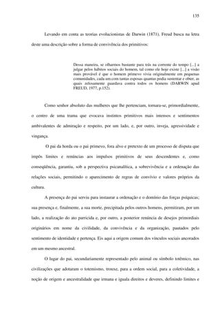 135
Levando em conta as teorias evolucionistas de Darwin (1871), Freud busca na letra
deste uma descrição sobre a forma de convivência dos primitivos:
Dessa maneira, se olharmos bastante para trás na corrente do tempo [...] a
julgar pelos hábitos sociais do homem, tal como ele hoje existe [...] a visão
mais provável é que o homem primevo vivia originalmente em pequenas
comunidades, cada um com tantas esposas quantas podia sustentar e obter, as
quais zelosamente guardava contra todos os homens (DARWIN apud
FREUD, 1977, p.152).
Como senhor absoluto das mulheres que lhe pertenciam, tornara-se, primordialmente,
o centro de uma trama que evocava instintos primitivos mais intensos e sentimentos
ambivalentes de admiração e respeito, por um lado, e, por outro, inveja, agressividade e
vingança.
O pai da horda ou o pai primevo, fora alvo e pretexto de um processo de disputa que
impôs limites e renúncias aos impulsos primitivos de seus descendentes e, como
conseqüência, garantiu, sob a perspectiva psicanalítica, a sobrevivência e a ordenação das
relações sociais, permitindo o aparecimento de regras de convívio e valores próprios da
cultura.
A presença do pai serviu para instaurar a ordenação e o domínio das forças psíquicas;
sua presença e, finalmente, a sua morte, precipitada pelos outros homens, permitiram, por um
lado, a realização do ato parricida e, por outro, a posterior renúncia de desejos primordiais
originários em nome da civilidade, da convivência e da organização, pautados pelo
sentimento de identidade e pertença. Eis aqui a origem comum dos vínculos sociais ancorados
em um mesmo ancestral.
O lugar do pai, secundariamente representado pelo animal ou símbolo totêmico, nas
civilizações que adotaram o totemismo, trouxe, para a ordem social, para a coletividade, a
noção de origem e ancestralidade que irmana e iguala direitos e deveres, definindo limites e
 