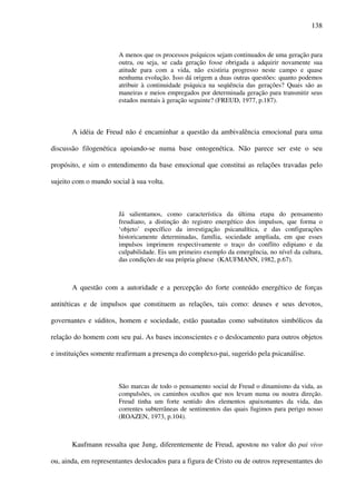 138
A menos que os processos psíquicos sejam continuados de uma geração para
outra, ou seja, se cada geração fosse obrigada a adquirir novamente sua
atitude para com a vida, não existiria progresso neste campo e quase
nenhuma evolução. Isso dá origem a duas outras questões: quanto podemos
atribuir à continuidade psíquica na seqüência das gerações? Quais são as
maneiras e meios empregados por determinada geração para transmitir seus
estados mentais à geração seguinte? (FREUD, 1977, p.187).
A idéia de Freud não é encaminhar a questão da ambivalência emocional para uma
discussão filogenética apoiando-se numa base ontogenética. Não parece ser este o seu
propósito, e sim o entendimento da base emocional que constitui as relações travadas pelo
sujeito com o mundo social à sua volta.
Já salientamos, como característica da última etapa do pensamento
freudiano, a distinção do registro energético dos impulsos, que forma o
‘objeto’ específico da investigação psicanalítica, e das configurações
historicamente determinadas, família, sociedade ampliada, em que esses
impulsos imprimem respectivamente o traço do conflito edipiano e da
culpabilidade. Eis um primeiro exemplo da emergência, no nível da cultura,
das condições de sua própria gênese (KAUFMANN, 1982, p.67).
A questão com a autoridade e a percepção do forte conteúdo energético de forças
antitéticas e de impulsos que constituem as relações, tais como: deuses e seus devotos,
governantes e súditos, homem e sociedade, estão pautadas como substitutos simbólicos da
relação do homem com seu pai. As bases inconscientes e o deslocamento para outros objetos
e instituições somente reafirmam a presença do complexo-pai, sugerido pela psicanálise.
São marcas de todo o pensamento social de Freud o dinamismo da vida, as
compulsões, os caminhos ocultos que nos levam numa ou noutra direção.
Freud tinha um forte sentido dos elementos apaixonantes da vida, das
correntes subterrâneas de sentimentos das quais fugimos para perigo nosso
(ROAZEN, 1973, p.104).
Kaufmann ressalta que Jung, diferentemente de Freud, apostou no valor do pai vivo
ou, ainda, em representantes deslocados para a figura de Cristo ou de outros representantes do
 