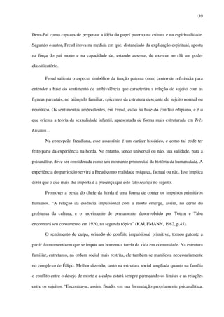 139
Deus-Pai como capazes de perpetuar a idéia do papel paterno na cultura e na espiritualidade.
Segundo o autor, Freud inova na medida em que, distanciado da explicação espiritual, aposta
na força do pai morto e na capacidade de, estando ausente, de exercer no clã um poder
classificatório.
Freud salienta o aspecto simbólico da função paterna como centro de referência para
entender a base do sentimento de ambivalência que caracteriza a relação do sujeito com as
figuras parentais, no triângulo familiar, epicentro da estrutura desejante do sujeito normal ou
neurótico. Os sentimentos ambivalentes, em Freud, estão na base do conflito edipiano, e é o
que orienta a teoria da sexualidade infantil, apresentada de forma mais estruturada em Três
Ensaios...
Na concepção freudiana, esse assassínio é um caráter histórico, e como tal pode ter
feito parte da experiência na horda. No entanto, sendo universal ou não, sua validade, para a
psicanálise, deve ser considerada como um momento primordial da história da humanidade. A
experiência do parricídio servirá a Freud como realidade psíquica, factual ou não. Isso implica
dizer que o que mais lhe importa é a presença que este fato realiza no sujeito.
Promover a perda do chefe da horda é uma forma de conter os impulsos primitivos
humanos. “A relação da essência impulsional com a morte emerge, assim, no cerne do
problema da cultura, e o movimento de pensamento desenvolvido por Totem e Tabu
encontrará seu coroamento em 1920, na segunda tópica” (KAUFMANN, 1982, p.45).
O sentimento de culpa, oriundo do conflito impulsional primitivo, tornou patente a
partir do momento em que se impôs aos homens a tarefa da vida em comunidade. Na estrutura
familiar, entretanto, na ordem social mais restrita, ele também se manifesta necessariamente
no complexo de Édipo. Melhor dizendo, tanto na estrutura social ampliada quanto na família
o conflito entre o desejo de morte e a culpa estará sempre permeando os limites e as relações
entre os sujeitos. “Encontra-se, assim, fixado, em sua formulação propriamente psicanalítica,
 