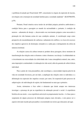 140
o problema levantado por Freud desde 1897, concernente às origens da repressão do incesto,
em relação com a transição da sociedade familiar para a sociedade ampliada” (KAUFMANN,
p.59).
Portanto, Freud sintetiza nessa tensão da atividade psíquica primitiva ambivalente a
condição básica para a passagem ao mundo da racionalidade e, portanto, à condição da
neurose – adiamento do desejo −, descrevendo esse movimento psíquico como necessário à
promoção da vida humana acima de suas condições animais. A socialização surge como
perspectiva de encaminhamento de carências e adiamento de conflitos e os riscos de excessos
dos impulsos agressivos de destruição, tornando-se a saída para o desligamento da esfera da
natureza instintual.
As relações acerca da cultura tornam-se produto dessa passagem, desse momento de
transformação das relações entre os homens e entre o homem e seu desejo. A solidariedade ou
o investimento nas necessidades da coletividade não é uma conseqüência natural, mas, antes,
uma imposição à continuidade e à ordenação da vida social, além da garantia de sobrevivência
individual.
Para o ponto de vista psicanalítico, não sociológico, a necessidade imposta pela lei da
vida em sociedade favoreceu, por um lado, a ampliação das relações entre os indivíduos e a
delimitação da expressão dos impulsos sexuais; por outro, foi responsável pelo processo de
subjetivação e de individuação do sujeito, tão fundamental ou mais que o primeiro.
Assim, retomemos o foco sobre o elemento que desde sempre nos interessou
investigar: a presença do pai na experiência da ordenação pessoal e social. A experiência
histórica da sua morte – essa experiência universal ou psiquicamente inscrita − é a base para o
surgimento de alguns processos de elaboração psíquica mais elevados, e este parece ser o
aspecto relevante trazido pela psicanálise e reconstituído nos textos que elencamos até aqui.
 