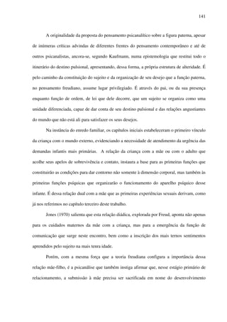 141
A originalidade da proposta do pensamento psicanalítico sobre a figura paterna, apesar
de inúmeras críticas advindas de diferentes frentes do pensamento contemporâneo e até de
outros psicanalistas, ancora-se, segundo Kaufmann, numa epistemologia que restitui todo o
itinerário do destino pulsional, apresentando, dessa forma, a própria estrutura de alteridade. É
pelo caminho da constituição do sujeito e da organização de seu desejo que a função paterna,
no pensamento freudiano, assume lugar privilegiado. É através do pai, ou da sua presença
enquanto função de ordem, de lei que dele decorre, que um sujeito se organiza como uma
unidade diferenciada, capaz de dar conta de seu destino pulsional e das relações angustiantes
do mundo que não está ali para satisfazer os seus desejos.
Na instância do enredo familiar, os capítulos iniciais estabeleceram o primeiro vínculo
da criança com o mundo externo, evidenciando a necessidade de atendimento da urgência das
demandas infantis mais primárias. A relação da criança com a mãe ou com o adulto que
acolhe seus apelos de sobrevivência e contato, instaura a base para as primeiras funções que
constituirão as condições para dar contorno não somente à dimensão corporal, mas também às
primeiras funções psíquicas que organizarão o funcionamento do aparelho psíquico desse
infante. É dessa relação dual com a mãe que as primeiras experiências sexuais derivam, como
já nos referimos no capítulo terceiro deste trabalho.
Jones (1970) salienta que esta relação diádica, explorada por Freud, aponta não apenas
para os cuidados maternos da mãe com a criança, mas para a emergência da função de
comunicação que surge neste encontro, bem como a inscrição dos mais ternos sentimentos
aprendidos pelo sujeito na mais tenra idade.
Porém, com a mesma força que a teoria freudiana configura a importância dessa
relação mãe-filho, é a psicanálise que também instiga afirmar que, nesse estágio primário de
relacionamento, a submissão à mãe precisa ser sacrificada em nome do desenvolvimento
 