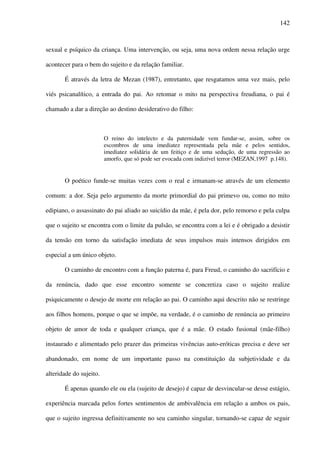 142
sexual e psíquico da criança. Uma intervenção, ou seja, uma nova ordem nessa relação urge
acontecer para o bem do sujeito e da relação familiar.
É através da letra de Mezan (1987), entretanto, que resgatamos uma vez mais, pelo
viés psicanalítico, a entrada do pai. Ao retomar o mito na perspectiva freudiana, o pai é
chamado a dar a direção ao destino desiderativo do filho:
O reino do intelecto e da paternidade vem fundar-se, assim, sobre os
escombros de uma imediatez representada pela mãe e pelos sentidos,
imediatez solidária de um feitiço e de uma sedução, de uma regressão ao
amorfo, que só pode ser evocada com indizível terror (MEZAN,1997 p.148).
O poético funde-se muitas vezes com o real e irmanam-se através de um elemento
comum: a dor. Seja pelo argumento da morte primordial do pai primevo ou, como no mito
edipiano, o assassinato do pai aliado ao suicídio da mãe, é pela dor, pelo remorso e pela culpa
que o sujeito se encontra com o limite da pulsão, se encontra com a lei e é obrigado a desistir
da tensão em torno da satisfação imediata de seus impulsos mais intensos dirigidos em
especial a um único objeto.
O caminho de encontro com a função paterna é, para Freud, o caminho do sacrifício e
da renúncia, dado que esse encontro somente se concretiza caso o sujeito realize
psiquicamente o desejo de morte em relação ao pai. O caminho aqui descrito não se restringe
aos filhos homens, porque o que se impõe, na verdade, é o caminho de renúncia ao primeiro
objeto de amor de toda e qualquer criança, que é a mãe. O estado fusional (mãe-filho)
instaurado e alimentado pelo prazer das primeiras vivências auto-eróticas precisa e deve ser
abandonado, em nome de um importante passo na constituição da subjetividade e da
alteridade do sujeito.
É apenas quando ele ou ela (sujeito de desejo) é capaz de desvincular-se desse estágio,
experiência marcada pelos fortes sentimentos de ambivalência em relação a ambos os pais,
que o sujeito ingressa definitivamente no seu caminho singular, tornando-se capaz de seguir
 