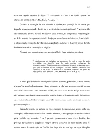 143
com suas próprias escolhas de objeto. “A contribuição de Freud é ter ligado à gênese do
objeto à do amor e do ódio” (RICOEUR, 1977, p. 347).
O corte, a separação da mãe somente se realiza pela presença de um outro que
imponha ao conjunto dual o limite, ou o desvio do investimento pulsional. A contrapartida
desse abandono residirá, no caso dos sujeitos ditos normais, na conquista de representações
ou deslocamentos da expressão direta do desejo por outras formas substitutivas de satisfação:
o interesse pelas conquistas da vida social, as produções culturais, o desenvolvimento da vida
intelectual e artística, e a devoção às religiões.
Numa de suas comunicações com seu colega Rank, Freud textualmente afirma:
O desligamento do indivíduo da autoridade dos pais é uma das mais
necessárias, mas também uma das mais penosas realizações do
desenvolvimento. É inteiramente necessário que se realize e devemos supor
que todo ser humano normal conseguiu, em certa medida, consumar essa
separação. Com efeito, o progresso da sociedade depende, em geral, da
oposição das duas gerações (FREUD apud JONES, 1970, p.76).
A outra possibilidade de resolução do conflito edipiano, para Freud, a mais comum
nos neuróticos analisados através da clínica psicanalítica, relaciona o sintoma neurótico como
uma saída conciliatória, uma alternativa aceita pela consciência de um desejo inconsciente
não realizado, que data dessas experiências infantis ligadas às figuras parentais. Os impulsos
desiderativos não realizados ressurgem travestidos nos sintomas, embora continuem clamando
pela sua emergência.
Seja pela inserção na cultura, ou pelo exercício da racionalidade como saída, ou,
ainda, pelo deslocamento simbólico do sintoma neurótico, a passagem pela experiência com o
pai é condição que humaniza. O pai é, portanto, personagem ativo na novela familiar. Sua
presença deve garantir a direção das relações afetivas (saudáveis ou não), travadas entre os
demais atores da constelação na família. Seu lugar não se restringe ao lugar biológico
 