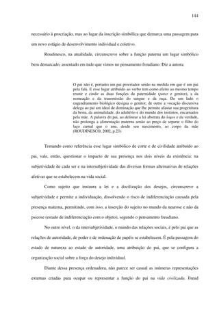 144
necessário à procriação, mas ao lugar da inscrição simbólica que demarca uma passagem para
um novo estágio de desenvolvimento individual e coletivo.
Roudinesco, na atualidade, circunscreve sobre a função paterna um lugar simbólico
bem demarcado, assentado em tudo que vimos no pensamento freudiano. Diz a autora:
O pai não é, portanto um pai procriador senão na medida em que é um pai
pela fala. E esse lugar atribuído ao verbo tem como efeito ao mesmo tempo
reunir e cindir as duas funções da paternidade (pater e genitor), a da
nomeação e da transmissão do sangue e da raça. De um lado o
engendramento biológico designa o genitor; de outro a vocação discursiva
delega ao pai um ideal de dominação que lhe permite afastar sua progenitura
da besta, da animalidade, do adultério e do mundo dos instintos, encarnados
pela mãe. A palavra do pai, ao delinear a lei abstrata do logos e da verdade,
não prolonga a alimentação materna senão ao preço de separar o filho do
laço carnal que o une, desde seu nascimento, ao corpo da mãe
(ROUDINESCO, 2002, p.23).
Tomando como referência esse lugar simbólico de corte e de civilidade atribuído ao
pai, vale, então, questionar o impacto de sua presença nos dois níveis da existência: na
subjetividade de cada ser e na intersubjetividade das diversas formas alternativas de relações
afetivas que se estabelecem na vida social.
Como sujeito que instaura a lei e a docilização dos desejos, circunscreve a
subjetividade e permite a individuação, dissolvendo o risco de indiferenciação causada pela
presença materna, permitindo, com isso, a inserção do sujeito no mundo da neurose e não da
psicose (estado de indiferenciação com o objeto), segundo o pensamento freudiano.
No outro nível, o da intersubjetividade, o mundo das relações sociais, é pelo pai que as
relações de autoridade, de poder e de ordenação de papéis se estabelecem. É pela passagem do
estado de natureza ao estado de autoridade, uma atribuição do pai, que se configura a
organização social sobre a força do desejo individual.
Diante dessa presença ordenadora, não parece ser casual as inúmeras representações
externas criadas para ocupar ou representar a função do pai na vida civilizada. Freud
 