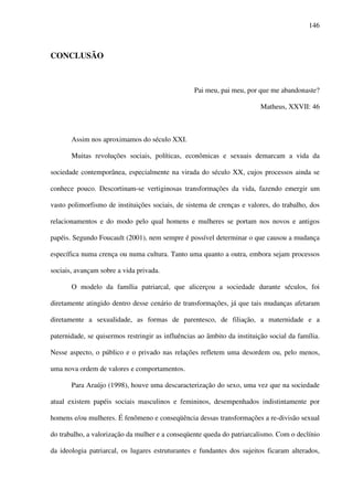 146
CONCLUSÃO
Pai meu, pai meu, por que me abandonaste?
Matheus, XXVII: 46
Assim nos aproximamos do século XXI.
Muitas revoluções sociais, políticas, econômicas e sexuais demarcam a vida da
sociedade contemporânea, especialmente na virada do século XX, cujos processos ainda se
conhece pouco. Descortinam-se vertiginosas transformações da vida, fazendo emergir um
vasto polimorfismo de instituições sociais, de sistema de crenças e valores, do trabalho, dos
relacionamentos e do modo pelo qual homens e mulheres se portam nos novos e antigos
papéis. Segundo Foucault (2001), nem sempre é possível determinar o que causou a mudança
específica numa crença ou numa cultura. Tanto uma quanto a outra, embora sejam processos
sociais, avançam sobre a vida privada.
O modelo da família patriarcal, que alicerçou a sociedade durante séculos, foi
diretamente atingido dentro desse cenário de transformações, já que tais mudanças afetaram
diretamente a sexualidade, as formas de parentesco, de filiação, a maternidade e a
paternidade, se quisermos restringir as influências ao âmbito da instituição social da família.
Nesse aspecto, o público e o privado nas relações refletem uma desordem ou, pelo menos,
uma nova ordem de valores e comportamentos.
Para Araújo (1998), houve uma descaracterização do sexo, uma vez que na sociedade
atual existem papéis sociais masculinos e femininos, desempenhados indistintamente por
homens e/ou mulheres. É fenômeno e conseqüência dessas transformações a re-divisão sexual
do trabalho, a valorização da mulher e a conseqüente queda do patriarcalismo. Com o declínio
da ideologia patriarcal, os lugares estruturantes e fundantes dos sujeitos ficaram alterados,
 