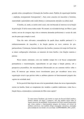 147
gerando sérias conseqüências à formação das famílias atuais. Padrões de organização familiar
– ampliada, monoparental, homoparental −, bem como conceitos de masculino e feminino,
maternidade e paternidade estão sendo drástica e continuamente alterados na cultura atual.
A família, ou, ainda, as uniões entre casais, não está baseada no interesse ou na função
da procriação. E talvez nunca tenha estado. No entanto, na sociedade de hoje, ter filhos é, para
muitos, um ato de coragem, haja vista as inúmeras demandas profissionais e sociais de cada
um dos pares que compõe o casal.
Uma das mais relevantes conseqüências da queda desse modelo patriarcal é o
redimensionamento do masculino e da função paterna no novo contexto do pós-
patriarcalismo. Certamente, bastante diferentes das famílias vienenses do tempo de Freud são
as atuais configurações relacionais, ao tratarmos do tema família e das funções materna e
paterna.
Nosso intuito, entretanto, com este trabalho sempre foi o de buscar compreender
permanências e transformações, especialmente no que tange à função paterna, sob a
perspectiva psicanalítica, tão marcadamente diferenciada em seu construto teórico sobre o
tema. O interesse que norteou nosso investimento passa por reconhecer nessa nova
organização social o que persiste sobre os atributos paternos no funcionamento psíquico dos
sujeitos na sociedade atual.
Se for possível falar hoje de uma crise na paternidade, diante das novas representações
sociais da família, frente ao rompimento dos modelos e padrões tradicionais, como fica a
função básica, estruturadora e estruturante do filho como sujeito?
O corpo teórico freudiano, que institui as regras da discursividade analítica,
fornece método, dá régua e compasso, mas não poderia traçar todas as
figuras possíveis da atualidade. O pensamento de Freud constrói proposições
que visam explicar o funcionamento psíquico do homem em termos de
atributos universais, mas também abriga concepções valorativas, orientadas
pela realidade de seu mundo e de seu tempo (LOWENKRON, 2001, p.825).
 