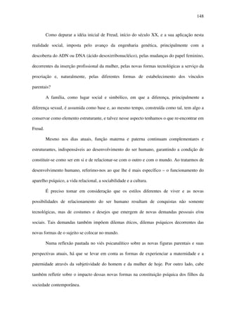 148
Como depurar a idéia inicial de Freud, início do século XX, e a sua aplicação nesta
realidade social, imposta pelo avanço da engenharia genética, principalmente com a
descoberta do ADN ou DNA (ácido desoxirribonucléico), pelas mudanças do papel feminino,
decorrentes da inserção profissional da mulher, pelas novas formas tecnológicas a serviço da
procriação e, naturalmente, pelas diferentes formas de estabelecimento dos vínculos
parentais?
A família, como lugar social e simbólico, em que a diferença, principalmente a
diferença sexual, é assumida como base e, ao mesmo tempo, construída como tal, tem algo a
conservar como elemento estruturante, e talvez nesse aspecto tenhamos o que re-encontrar em
Freud.
Mesmo nos dias atuais, função materna e paterna continuam complementares e
estruturantes, indispensáveis ao desenvolvimento do ser humano, garantindo a condição de
constituir-se como ser em si e de relacionar-se com o outro e com o mundo. Ao tratarmos de
desenvolvimento humano, referimo-nos ao que lhe é mais específico – o funcionamento do
aparelho psíquico, a vida relacional, a sociabilidade e a cultura.
É preciso tomar em consideração que os estilos diferentes de viver e as novas
possibilidades de relacionamento do ser humano resultam de conquistas não somente
tecnológicas, mas de costumes e desejos que emergem de novas demandas pessoais e/ou
sociais. Tais demandas também impõem dilemas éticos, dilemas psíquicos decorrentes das
novas formas de o sujeito se colocar no mundo.
Numa reflexão pautada no viés psicanalítico sobre as novas figuras parentais e suas
perspectivas atuais, há que se levar em conta as formas de experienciar a maternidade e a
paternidade através da subjetividade do homem e da mulher de hoje. Por outro lado, cabe
também refletir sobre o impacto dessas novas formas na constituição psíquica dos filhos da
sociedade contemporânea.
 
