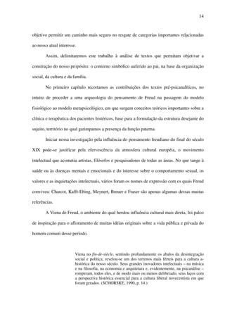 14
objetivo permitir um caminho mais seguro no resgate de categorias importantes relacionadas
ao nosso atual interesse.
Assim, delimitaremos este trabalho à análise de textos que permitam objetivar a
construção do nosso propósito: o contorno simbólico auferido ao pai, na base da organização
social, da cultura e da família.
No primeiro capítulo recortamos as contribuições dos textos pré-psicanalíticos, no
intuito de proceder a uma arqueologia do pensamento de Freud na passagem do modelo
fisiológico ao modelo metapsicológico, em que surgem conceitos teóricos importantes sobre a
clínica e terapêutica dos pacientes histéricos, base para a formulação da estrutura desejante do
sujeito, território no qual garimpamos a presença da função paterna.
Iniciar nossa investigação pela influência do pensamento freudiano do final do século
XIX pode-se justificar pela efervescência da atmosfera cultural européia, o movimento
intelectual que acometia artistas, filósofos e pesquisadores de todas as áreas. No que tange à
saúde ou às doenças mentais e emocionais e do interesse sobre o comportamento sexual, os
valores e as inquietações intelectuais, vários foram os nomes de expressão com os quais Freud
conviveu: Charcot, Kafft-Ebing, Meynert, Breuer e Fraser são apenas algumas dessas muitas
referências.
A Viena de Freud, o ambiente do qual herdou influência cultural mais direta, foi palco
de inspiração para o afloramento de muitas idéias originais sobre a vida pública e privada do
homem comum desse período.
Viena no fin-de-siècle, sentindo profundamente os abalos da desintegração
social e política, revelou-se um dos terrenos mais férteis para a cultura a-
histórica do nosso século. Seus grandes inovadores intelectuais – na música
e na filosofia, na economia e arquitetura e, evidentemente, na psicanálise –
romperam, todos eles, e de modo mais ou menos deliberado, seus laços com
a perspectiva histórica essencial para a cultura liberal novecentista em que
foram gerados. (SCHORSKE, 1990, p. 14.)
 