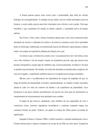 149
A função paterna parece estar, assim como a maternidade, para além do vínculo
biológico de consangüinidade. A condição de pai ainda é um ato criador prototípico para um
homem, e, assim sendo, encerra uma forte vinculação com o divino e com o poder. Vale aqui
relembrar o que vastamente foi tratado no último capítulo: a autoridade deriva da função
paterna.
Em Totem e Tabu, todo o esforço freudiano aponta para o pai como responsável pela
interdição do incesto e ordenador da cultura e da moral na estrutura social. Essa autoridade
pode ser deslocada, simbolizada ou metaforizada através de diferentes representantes, embora
tenha a sua origem na experiência edipiana da relação com o pai.
Ao tornar-se pai, o homem faz contato com o seu potencial de criar e dar forma a uma
nova vida; reafirma o ato da criação; resgata, na experiência pessoal, algo que encerra uma
herança ontogenética; resgata algo de simbólico que, inconscientemente, reconhece e do qual
se apodera narcisicamente. No entanto, em razão das demandas assumidas pelas exigências de
seus novos papéis, o significado simbólico parece ter escapado para um lugar secundário.
Mesmo com o reconhecimento da importância do resgate do arquétipo do pai, ao
longo da história da humanidade assistimos, paradoxalmente, ao impulso criador masculino
afastar-se cada vez mais do contexto da família e da experiência da paternidade. Caso
desejemos ir um pouco adiante, perceberemos até mesmo um certo grau de afastamento ou
estranhamento do relacionamento mais profundo com a mulher.
O papel de pai torna-se, atualmente, uma metáfora de sua capacidade de criar e
concretizar coisas, construir engenhocas tecnológicas e continuar ocupando espaço nas
estruturas formais de poder. Todavia, seu papel na criação dos filhos parece esvaziado de
significação.
Segundo Colman e Colman (1988), é difícil transferir a rarefeita identificação com o
Criador abstrato para o aspecto corriqueiro de ser pai de um filho nos dias atuais. O papel de
 