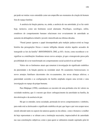 150
pai pode ser muitas vezes entendido como um empecilho aos momentos da criação do homem
fora do espaço familiar.
A ausência da função paterna, ou, ainda, a ausência de sua autoridade, já se faz sentir
hoje, inclusive, como um fenômeno social alarmante. Psicólogos, sociólogos, enfim,
estudiosos do comportamento humano relacionam esse esvaziamento de autoridade ao
aumento da delinqüência infantil e juvenil, intensificada nas últimas décadas.
“Freud jamais ignorou o papel desempenhado pela tradição judaico-cristã na longa
história das perseguições físicas e morais infligidas durante séculos àqueles acusados de
transgredir as leis da família” (ROUDINESCO, 2002, p.183). Assim, como reconhecer e re-
significar as contribuições freudianas nesses novos arranjos, já que a transgressão passa pela
possibilidade de se ter transformado em comportamento social aceitável ou até banal?
Vários são os fenômenos atuais que remetem à investigação do significado simbólico
da paternidade e da função paterna na sociedade atual. Os casamentos homossexuais; os
novos arranjos familiares decorrentes dos re-casamentos, das novas alianças afetivas; a
paternidade assistida e as configurações da família ampliada exigem uma revisão e uma
investigação no espaço da psique humana.
Para Malpique (1998), caminhamos ao encontro de uma profunda crise de valores na
sociedade moderna, que é o mesmo que dizer: enfraquecimento da autoridade na família, da
desvalorização e da ausência do pai.
Há que se entender, nesta sociedade, permeada de novos comportamentos e símbolos,
para onde está se deslocando o significado simbólico do pai; que lugar o pai vem ocupar nesse
enredo alterado tanto no aspecto da natureza quanto no da cultura; como o homem e a mulher
de hoje representam e se afetam com a instituição necessária, imprescindível de autoridade
nas suas constituições subjetivas; como e para quem se submetem estando sujeitados pela lei
 