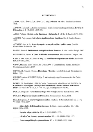 152
REFERÊNCIAS
ANDOLFI, M.; ÂNGELO, C.; SACCU C. (Org.). O casal em crise. São Paulo: Summus,
1995.
ARAÚJO, Marlene S. A família na virada do milênio: maternidade e paternidade. Revista de
Psicanálise, n. 2. v.5, 1998. p.195-200.
ARIÉS, Philippe. História social da criança e da família. 2. ed. Rio de Janeiro: LTC, 1981.
ASSOUN, Paul-Laurent. Introdução à epistemologia freudiana. Rio de Janeiro: Imago,
1983.
AZEVEDO, Ana V. de. A metáfora paterna na psicanálise e na literatura. Brasília:
Universidade de Brasília, 2001.
BRAZIL, Hórus V. Dois ensaios entre psicanálise e literatura. Rio de Janeiro: Imago, 1992.
BETTELHEIM, Bruno. A Viena de Freud e outros ensaios. Rio de Janeiro: Campus, 1991.
CARVALHO, Maria do Carmo B. (Org.). A família contemporânea em debate. São Paulo:
EDUC: Cortez, 2000.
CHAUÍ, Marilena. Sobre o medo. In: CARDOSO, S. Os sentidos da paixão. São Paulo:
Companhia das Letras, 1987.
CHATELET, François (Coord.). História da Filosofia: o século XX . 2. ed. Rio de Janeiro:
Zahar, 1982.
COLMAN, Arthur; COLMAN, Libby. O pai: mitologia e papéis em mutação. São Paulo:
Cultrix, 1988.
DESSEN, M. Auxiliadora; LEWIS, Charlie. Como estudar a família e o pai. PAIDÉIA. In:
Cadernos de Psicologia e Educação da Faculdade de Filosofia e Letras de Ribeirão
Preto, São Paulo: USP, v. 8, n. 4 e 15, fev./ ago. 1998 (publicado em 99).
DONATI, Pierpaolo. Manual di sociologia della famiglia. Roma- Bari: Laterza, 1998.
DOR, Joël. O pai e sua função em Psicanálise. Rio de Janeiro: Zahar, 1991.
FREUD, Sigmund. A interpretação dos sonhos. Tradução de Jayme Salomão. SE. v. IV e
V. [1900-1901], 1977.
______. Cinco lições de Psicanálise: Leonardo da Vinci e outros trabalhos. SE. v. XI.
[1910(1909)], 1977.
______. Estudos sobre a histeria. SE. v. II. [1893-1895], 1977.
______. ‘Gradiva’ de Jensen e outros trabalhos. SE. v. IX. [1906-1908], 1977.
______. Primeiras publicações psicanalíticas. SE. v. III. [1893-1899], 1994.
 