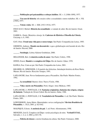 153
______. Publicações pré-psicanalítica e esboços inéditos. SE. v. I. [1886-1899], 1977.
______. Um caso de histeria: três ensaios sobre a sexualidade e outros trabalhos. SE. v. VII.
[1905], 1977.
______. Totem e tabu. SE. v. XIII. [1913-1914], 1977.
FOUCAULT, Michel. Historia da sexualidade: a vontade de saber. Rio de Janeiro: Graal,
2001.
GABBI Jr., Osmir. Memória e desejo. In: Cadernos de História e Filosofia da Ciência,
Unicamp. n. 8, 1985.
GAY, Peter. Freud uma vida para o nosso tempo. São Paulo: Companhia das Letras, 1995.
GIDDENS, Anthony. Mundo em descontrole: o que a globalização está fazendo de nós. Rio
de Janeiro: Record, 2000.
______. Sociologia. Lisboa: Kaluste Goubekian, 2000.
HELLINGER, Bert. A simetria oculta do amor. São Paulo: Cultrix, 1998.
JONES, Ernest. Hamlet e o complexo de Édipo. Rio de Janeiro: Zahar, 1970.
KAFKA, Fraz. Carta ao pai. São Paulo: Companhia das Letras, 2001.
KRAMER, H.; SPRENGER, J. O martelo das feiticeiras. Introdução histórica de Rose Maria
Muraro. Rio de Janeiro: Rosa dos Tempos, 1991.
LAPLANCHE, Jean. Novos fundamentos para a Psicanálise. São Paulo: Martins Fontes,
1992.
______. La sexualidad. Buenos Aires: Nueva Visión, 1988.
______. Vida e morte em Psicanálise. Porto Alegre: Artes Médicas, 1985.
LAPLANCHE, J.; PONTALIS, J. B. Fantasias originárias, fantasias das origens, origens
da fantasia. Tradução de Álvaro Cabral. Rio de Janeiro: Zahar, 1988.
LAPLANCHE, J.; PONTALIS, J. B. Vocabulário de Psicanálise. 4. ed. São Paulo: Martins
Fontes, 2001.
LOWENKRON, Aurea Maria. Maternidades: novas configurações? Revista Brasileira de
Psicanálise, v. 35(3), 2001. p. 823-842.
MALPIQUE, Celeste. A ausência do pai. 3. ed. Porto: Afrontamento, 1998.
MENEZES, José E. Complexo de Édipo: versão psicológica do mito. Veritati/UCSAL,
Salvador, v. 2, n. 2, 2002. p.165-176.
______. Fábrica de deuses: a teoria freudiana da cultura. São Paulo: Unimarco, 2000.
 
