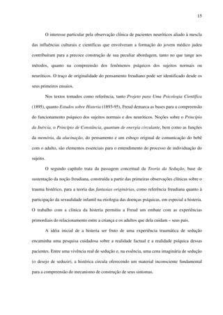 15
O interesse particular pela observação clínica de pacientes neuróticos aliado à mescla
das influências culturais e científicas que envolveram a formação do jovem médico judeu
contribuíram para a precoce construção de sua peculiar abordagem, tanto no que tange aos
métodos, quanto na compreensão dos fenômenos psíquicos dos sujeitos normais ou
neuróticos. O traço de originalidade do pensamento freudiano pode ser identificado desde os
seus primeiros ensaios.
Nos textos tomados como referência, tanto Projeto para Uma Psicologia Científica
(1895), quanto Estudos sobre Histeria (1893-95), Freud demarca as bases para a compreensão
do funcionamento psíquico dos sujeitos normais e dos neuróticos. Noções sobre o Princípio
da Inércia, o Princípio de Constância, quantum de energia circulante, bem como as funções
da memória, da alucinação, do pensamento e um esboço original de comunicação do bebê
com o adulto, são elementos essenciais para o entendimento do processo de individuação do
sujeito.
O segundo capítulo trata da passagem conceitual da Teoria da Sedução, base de
sustentação da noção freudiana, construída a partir das primeiras observações clínicas sobre o
trauma histérico, para a teoria das fantasias originárias, como referência freudiana quanto à
participação da sexualidade infantil na etiologia das doenças psíquicas, em especial a histeria.
O trabalho com a clínica da histeria permitiu a Freud um embate com as experiências
primordiais do relacionamento entre a criança e os adultos que dela cuidam – seus pais.
A idéia inicial de a histeria ser fruto de uma experiência traumática de sedução
encaminha uma pesquisa cuidadosa sobre a realidade factual e a realidade psíquica dessas
pacientes. Entre uma vivência real de sedução e, na essência, uma cena imaginária de sedução
(o desejo de seduzir), a histérica circula oferecendo um material inconsciente fundamental
para a compreensão do mecanismo de construção de seus sintomas.
 