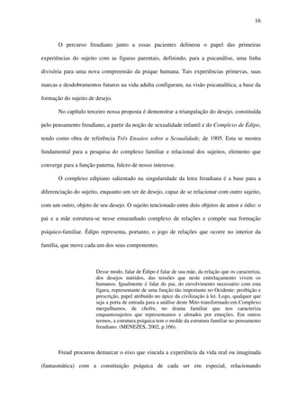 16
O percurso freudiano junto a essas pacientes delineou o papel das primeiras
experiências do sujeito com as figuras parentais, definindo, para a psicanálise, uma linha
divisória para uma nova compreensão da psique humana. Tais experiências primevas, suas
marcas e desdobramentos futuros na vida adulta configuram, na visão psicanalítica, a base da
formação do sujeito de desejo.
No capítulo terceiro nossa proposta é demonstrar a triangulação do desejo, constituída
pelo pensamento freudiano, a partir da noção de sexualidade infantil e do Complexo de Édipo,
tendo como obra de referência Três Ensaios sobre a Sexualidade, de 1905. Esta se mostra
fundamental para a pesquisa do complexo familiar e relacional dos sujeitos, elemento que
converge para a função paterna, fulcro de nosso interesse.
O complexo edipiano salientado na singularidade da letra freudiana é a base para a
diferenciação do sujeito, enquanto um ser de desejo, capaz de se relacionar com outro sujeito,
com um outro, objeto de seu desejo. O sujeito tencionado entre dois objetos de amor e ódio: o
pai e a mãe estrutura-se nesse emaranhado complexo de relações e compõe sua formação
psíquico-familiar. Édipo representa, portanto, o jogo de relações que ocorre no interior da
família, que move cada um dos seus componentes.
Desse modo, falar de Édipo é falar de sua mãe, da relação que os caracteriza,
dos desejos nutridos, das tensões que neste entrelaçamento vivem os
humanos. Igualmente é falar do pai, do envolvimento necessário com esta
figura, representante de uma função tão importante no Ocidente: proibição e
prescrição, papel atribuído no ápice da civilização à lei. Logo, qualquer que
seja a porta de entrada para a análise deste Mito transformado em Complexo
mergulhamos, de chofre, no drama familiar que nos caracteriza
enquantosujeitos que representamos e afetados por emoções. Em outros
termos, a estrutura psíquica tem o molde da estrutura familiar no pensamento
freudiano. (MENEZES, 2002, p.166).
Freud procurou demarcar o eixo que vincula a experiência da vida real ou imaginada
(fantasmática) com a constituição psíquica de cada ser em especial, relacionando
 
