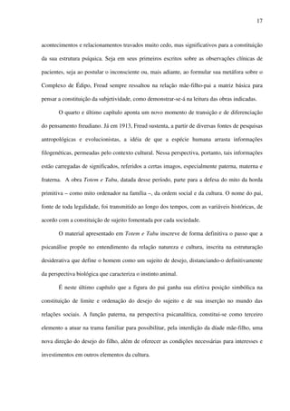17
acontecimentos e relacionamentos travados muito cedo, mas significativos para a constituição
da sua estrutura psíquica. Seja em seus primeiros escritos sobre as observações clínicas de
pacientes, seja ao postular o inconsciente ou, mais adiante, ao formular sua metáfora sobre o
Complexo de Édipo, Freud sempre ressaltou na relação mãe-filho-pai a matriz básica para
pensar a constituição da subjetividade, como demonstrar-se-á na leitura das obras indicadas.
O quarto e último capítulo aponta um novo momento de transição e de diferenciação
do pensamento freudiano. Já em 1913, Freud sustenta, a partir de diversas fontes de pesquisas
antropológicas e evolucionistas, a idéia de que a espécie humana arrasta informações
filogenéticas, permeadas pelo contexto cultural. Nessa perspectiva, portanto, tais informações
estão carregadas de significados, referidos a certas imagos, especialmente paterna, materna e
fraterna. A obra Totem e Tabu, datada desse período, parte para a defesa do mito da horda
primitiva – como mito ordenador na família –, da ordem social e da cultura. O nome do pai,
fonte de toda legalidade, foi transmitido ao longo dos tempos, com as variáveis históricas, de
acordo com a constituição de sujeito fomentada por cada sociedade.
O material apresentado em Totem e Tabu inscreve de forma definitiva o passo que a
psicanálise propõe no entendimento da relação natureza e cultura, inscrita na estruturação
desiderativa que define o homem como um sujeito de desejo, distanciando-o definitivamente
da perspectiva biológica que caracteriza o instinto animal.
É neste último capítulo que a figura do pai ganha sua efetiva posição simbólica na
constituição de limite e ordenação do desejo do sujeito e de sua inserção no mundo das
relações sociais. A função paterna, na perspectiva psicanalítica, constitui-se como terceiro
elemento a atuar na trama familiar para possibilitar, pela interdição da díade mãe-filho, uma
nova direção do desejo do filho, além de oferecer as condições necessárias para interesses e
investimentos em outros elementos da cultura.
 
