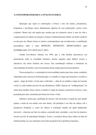 18
A CONTEMPORANEIDADE E A FUNÇÃO PATERNA
Quaisquer que sejam as contestações a Freud, e elas são muitas, psicanalistas,
psiquiatras e psicólogos nunca abandonaram algumas de suas proposições, aceitas como
evidentes. Dentre elas está aquela que sustenta que nos primeiros meses e anos de vida o
comportamento do adulto em relação à criança é fundamental para definir um futuro saudável
ou não para ela. Muitos foram os teóricos contemporâneos que reconheceram a contribuição
psicanalítica sobre o tema (BOWLBY; WINNICOTT; MONEY-KYRLE apud
SUTHERLAND, 1973; FOUCAULT, 2001).
Claude Lévi-Strauss salienta, em 1956, que a vida familiar apresenta-se em
praticamente todas as sociedades humanas, mesmo naquelas cujos hábitos sexuais e
educativos são muito distintos dos nossos. Sua contribuição reafirma o fenômeno da
universalidade da família, como foi postulado desde sempre pela teoria psicanalítica.
Nessa perspectiva, a constatação da universalidade aponta para duas outras condições
importantes para o processo de humanização: a) a família é o lugar que humaniza e socializa o
sujeito – lugar de limite e borda para o indivíduo –, além de ser também o lugar de inserção
social; b) cada família provém do que Roudinesco (2002) chamou de “estilhaçamento” de
outras duas famílias. Para a autora, a família é o lugar de alianças e parentescos (trocas), como
postulado pelo mito constituído por Freud em Totem e Tabu.
Salienta a autora que a proibição do incesto é tão necessária à criação de uma família
quanto a união de um macho com uma fêmea. Tal proibição é um fato da cultura, sob a
perspectiva freudiana, e, como tal, oferece à instituição família um papel duplamente
universal – relaciona um fato da cultura, construído pela sociedade, a um fato da natureza,
inscrito nas leis de reprodução biológica. Assim, a existência dessas duas ordens no bojo da
família permite aos seus elementos uma fonte inesgotável de experiências humanas.
 