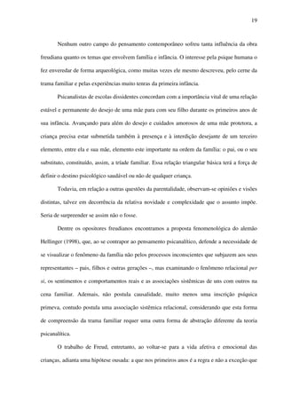 19
Nenhum outro campo do pensamento contemporâneo sofreu tanta influência da obra
freudiana quanto os temas que envolvem família e infância. O interesse pela psique humana o
fez enveredar de forma arqueológica, como muitas vezes ele mesmo descreveu, pelo cerne da
trama familiar e pelas experiências muito tenras da primeira infância.
Psicanalistas de escolas dissidentes concordam com a importância vital de uma relação
estável e permanente do desejo de uma mãe para com seu filho durante os primeiros anos de
sua infância. Avançando para além do desejo e cuidados amorosos de uma mãe protetora, a
criança precisa estar submetida também à presença e à interdição desejante de um terceiro
elemento, entre ela e sua mãe, elemento este importante na ordem da família: o pai, ou o seu
substituto, constituído, assim, a tríade familiar. Essa relação triangular básica terá a força de
definir o destino psicológico saudável ou não de qualquer criança.
Todavia, em relação a outras questões da parentalidade, observam-se opiniões e visões
distintas, talvez em decorrência da relativa novidade e complexidade que o assunto impõe.
Seria de surpreender se assim não o fosse.
Dentre os opositores freudianos encontramos a proposta fenomenológica do alemão
Hellinger (1998), que, ao se contrapor ao pensamento psicanalítico, defende a necessidade de
se visualizar o fenômeno da família não pelos processos inconscientes que subjazem aos seus
representantes – pais, filhos e outras gerações –, mas examinando o fenômeno relacional per
si, os sentimentos e comportamentos reais e as associações sistêmicas de uns com outros na
cena familiar. Ademais, não postula causalidade, muito menos uma inscrição psíquica
primeva, contudo postula uma associação sistêmica relacional, considerando que esta forma
de compreensão da trama familiar requer uma outra forma de abstração diferente da teoria
psicanalítica.
O trabalho de Freud, entretanto, ao voltar-se para a vida afetiva e emocional das
crianças, adianta uma hipótese ousada: a que nos primeiros anos é a regra e não a exceção que
 