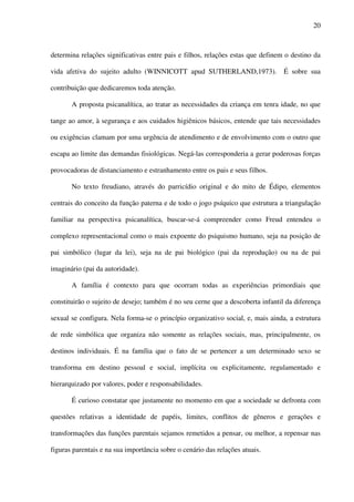 20
determina relações significativas entre pais e filhos, relações estas que definem o destino da
vida afetiva do sujeito adulto (WINNICOTT apud SUTHERLAND,1973). É sobre sua
contribuição que dedicaremos toda atenção.
A proposta psicanalítica, ao tratar as necessidades da criança em tenra idade, no que
tange ao amor, à segurança e aos cuidados higiênicos básicos, entende que tais necessidades
ou exigências clamam por uma urgência de atendimento e de envolvimento com o outro que
escapa ao limite das demandas fisiológicas. Negá-las corresponderia a gerar poderosas forças
provocadoras de distanciamento e estranhamento entre os pais e seus filhos.
No texto freudiano, através do parricídio original e do mito de Édipo, elementos
centrais do conceito da função paterna e de todo o jogo psíquico que estrutura a triangulação
familiar na perspectiva psicanalítica, buscar-se-á compreender como Freud entendeu o
complexo representacional como o mais expoente do psiquismo humano, seja na posição de
pai simbólico (lugar da lei), seja na de pai biológico (pai da reprodução) ou na de pai
imaginário (pai da autoridade).
A família é contexto para que ocorram todas as experiências primordiais que
constituirão o sujeito de desejo; também é no seu cerne que a descoberta infantil da diferença
sexual se configura. Nela forma-se o princípio organizativo social, e, mais ainda, a estrutura
de rede simbólica que organiza não somente as relações sociais, mas, principalmente, os
destinos individuais. É na família que o fato de se pertencer a um determinado sexo se
transforma em destino pessoal e social, implícita ou explicitamente, regulamentado e
hierarquizado por valores, poder e responsabilidades.
É curioso constatar que justamente no momento em que a sociedade se defronta com
questões relativas a identidade de papéis, limites, conflitos de gêneros e gerações e
transformações das funções parentais sejamos remetidos a pensar, ou melhor, a repensar nas
figuras parentais e na sua importância sobre o cenário das relações atuais.
 